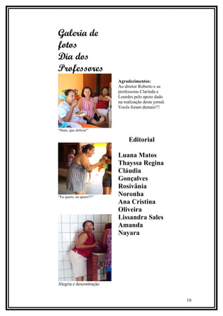 Galeria de
fotos
Dia dos
Professores
                          Agradecimentos:
                          Ao diretor Roberto e as
                          professoras Clarinda e
                          Lourdes pelo apoio dado
                          na realização deste jornal.
                          Vocês foram demais!!!




“Hum, que delícia!”

                                Editorial

                          Luana Matos
                          Thayssa Regina
                          Cláudia
                          Gonçalves
                          Rosivânia
“Eu quero, eu quero!!!”
                          Noronha
                          Ana Cristina
                          Oliveira
                          Lissandra Sales
                          Amanda
                          Nayara




Alegria e descontração


                                                        10
 