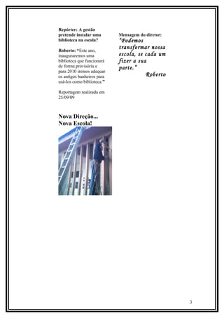 Repórter: A gestão
pretende instalar uma       Mensagem do diretor:
biblioteca na escola?       “Podemos
Roberto: “Este ano,
                            transformar nossa
inauguraremos uma           escola, se cada um
biblioteca que funcionará   fizer a sua
de forma provisória e       parte.”
para 2010 iremos adequar
os antigos banheiros para              Roberto
usá-los como biblioteca.”

Reportagem realizada em
25/09/09



Nova Direção...
Nova Escola!




                                                   3
 