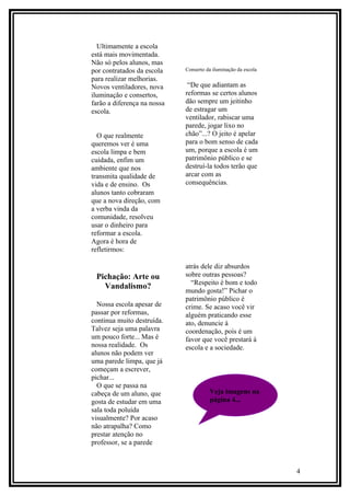 Ultimamente a escola
está mais movimentada.
Não só pelos alunos, mas
por contratados da escola    Conserto da iluminação da escola
para realizar melhorias.
Novos ventiladores, nova      “De que adiantam as
iluminação e consertos,      reformas se certos alunos
farão a diferença na nossa   dão sempre um jeitinho
escola.                      de estragar um
                             ventilador, rabiscar uma
                             parede, jogar lixo no
  O que realmente            chão”...? O jeito é apelar
queremos ver é uma           para o bom senso de cada
escola limpa e bem           um, porque a escola é um
cuidada, enfim um            patrimônio público e se
ambiente que nos             destruí-la todos terão que
transmita qualidade de       arcar com as
vida e de ensino. Os         consequências.
alunos tanto cobraram
que a nova direção, com
a verba vinda da
comunidade, resolveu
usar o dinheiro para
reformar a escola.
Agora é hora de
refletirmos:

                             atrás dele diz absurdos
 Pichação: Arte ou           sobre outras pessoas?
                               “Respeito é bom e todo
   Vandalismo?
                             mundo gosta!” Pichar o
                             patrimônio público é
  Nossa escola apesar de     crime. Se acaso você vir
passar por reformas,         alguém praticando esse
continua muito destruída.    ato, denuncie à
Talvez seja uma palavra      coordenação, pois é um
um pouco forte... Mas é      favor que você prestará à
nossa realidade. Os          escola e a sociedade.
alunos não podem ver
uma parede limpa, que já
começam a escrever,
pichar...
  O que se passa na
cabeça de um aluno, que                Veja imagens na
gosta de estudar em uma                página 4...
sala toda poluída
visualmente? Por acaso
não atrapalha? Como
prestar atenção no
professor, se a parede



                                                                4
 