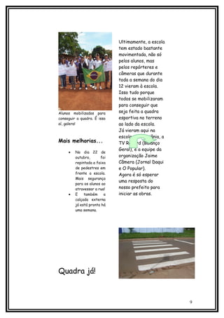 Ultimamente, a escola
                             tem estado bastante
                             movimentada, não só
                             pelos alunos, mas
                             pelos repórteres e
                             câmeras que durante
                             toda a semana do dia
                             12 vieram à escola.
                             Isso tudo porque
                             todos se mobilizaram
                             para conseguir que
Alunos mobilizados para      seja feita a quadra
conseguir a quadra. É isso   esportiva no terreno
aí, galera!                  ao lado da escola.
                             Já vieram aqui na
                             escola a TV Goiânia, a
Mais melhorias...            TV Record (Balanço
                             Geral), e a equipe da
     •   No dia 22 de
         outubro,      foi   organização Jaime
         repintada a faixa   Câmera (Jornal Daqui
         de pedestres em     e O Popular).
         frente a escola.    Agora é só esperar
         Mais segurança
                             uma resposta do
         para os alunos ao
         atravessar a rua!   nosso prefeito para
     •   E    também     a   iniciar as obras.
         calçada externa
         já está pronta há
         uma semana.




Quadra já!


                                                      9
 