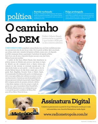 Partido turbinado                                          Folga prolongada

     política
                                             Na Bahia, a estratégia do PDB inicialmente será montar o   Os cidadãos comuns aproveitaram o Carnaval durante
                                             partido em pequenos municípios. Já na Câmara Federal,      quatro dias e os políticos, que não poderiam deixar por
                                             a expectativa é que o novo partido tenha ao menos 25       menos, resolveram esticar a folga. As atividades dos
                                             dissidentes do DEM.                                        parlamentares em Brasilia só voltarão dia 15/3.




O caminho
       politica@jornaldametropole.com.br




do DEM                                                       Prefeito Gilberto Kassab
                                                             provoca racha no partido
                                                             e quer fundar o PDB para
                                                             os descontentes aderirem

O DEM COMEÇOU O ANO mergulhado numa profunda crise, com fortes interferências exter-
nas, que pareciam selar de uma vez por todas o fim do partido na Bahia. Após uma eleição
que reduziu ainda mais o tamanho da legenda no Estado, nomes como o do deputado
ACM Neto ameaçavam deixar a agremiação. O presidente da legenda na Bahia,
Paulo Souto, saiu de cena, e deputados de peso nacional, como José Carlos
Aleluia, ficaram sem mandato.
   O prefeito de São Paulo, Gilberto Kassab, deve desembarcar na
próxima semana em Salvador para provocar mais baixas na legen-
da. Sabendo que não conseguirá vencer a disputa interna pelo
comando do DEM nacional, na convenção marcada para o dia
15/3, decidiu fundar um novo partido – o PDB. Ao menos três de-
putados federais baianos do DEM devem migrar para a nova le-
genda: Paulo Magalhães, Fernando Torres e Cláudio Cajado.
O vice-governador Otto Alencar (PP), que foi convidado para pre-
sidir a nova sigla na Bahia, não confirmou se aceitará o convite,
mas disse durante o Carnaval que mais de 300 prefeitos do Es-
tado que apoiaram a reeleição do governador Jaques Wagner
(PT) e integram partidos de oposição, sobretudo o PMDB e
o DEM, devem ingressar no PDB. Isso porque a criação do
partido tem o apoio da presidente Dilma Rousseff (PT).
Em Salvador, Kassab já avisou aos correligionários que
o novo partido apoiará a candidatura de Nelson Pele-
grino (PT) ao Palácio Thomé de Souza.
                                                                                                                                                   ERNESTO RODRIGUES/AGENCIA ESTADO




10                                                                                                                                    Salvador, 11 de março de 2011
 