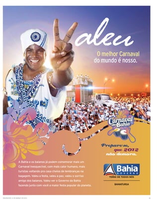 AN 256X328 GANDHY.ai   1   3/3/11   9:34 AM




                                                                               O melhor Carnaval
                                                                              do mundo é nosso.




                                                                                Prepare-se,
                                                                                    que 2012
                                                                                 não demora.
                   A Bahia e os baianos já podem comemorar mais um
                   Carnaval inesquecível, com mais calor humano, mais
                   turistas voltando pra casa cheios de lembranças na
                   bagagem. Valeu a festa, valeu a paz, valeu o sorriso
                   amigo dos baianos. Valeu ver o Governo da Bahia
                   fazendo junto com você a maior festa popular do planeta.



Salvador, 11 de março de 2011                                                                      13
 