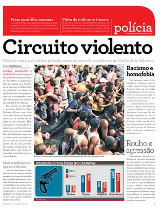 Presa quadrilha cearense                                       Viúva de traficante é morta

                                                                                                                                     polícia
          Na manhã de 6/3, uma quadrilha integrada por quatro            No dia 7/3, a viúva do traficante Betinho Riquelme, Ma-
          cearenses foi presa na Rodoviária de Salvador pela 1ª          rilene Silva Sales, conhecida como Fofa, foi executada no
          CIPM após denúncia anônima. Os quatro eram acusados            Nordeste de Amaralina, dentro de seu veículo. A 28ª DP,




Circuito violento
          de clonagem de cartões de crédito.                             no Nordeste, está responsável pela investigação do crime.
                                                                                                                                                        policia@jornaldametropole.com.br




Mesmo com maior efetivo policial, cresce número de ocorrências no Carnaval de Salvador
                                                                                                                                                         Racismo e
                                                                                                                                     FERNANDO NAIBERG

Texto José Marques
jose.marques@jornaldametropole.com.br



                                                                                                                                                         homofobia
ROUBOS, AGRESSÕES E
VIOLÊNCIA na folia baiana já
são quase tão tradicionais quan-
to o trio elétrico e a Axé Music.                                                                                                                            Não faltaram casos de ho-
Este ano, apesar de a Secreta-                                                                                                                           mofobia e violência contra a
                                                                                                                                                         mulher nesse Carnaval. Daniel
ria de Segurança Pública (SSP)
                                                                                                                                                         Andrade Sales, 39, foi jogado
ter mobilizado um efetivo de
                                                                                                                                                         por ladrões para fora de um co-
19.380 policiais militares–500 a
                                                                                                                                                         letivo em movimento após os
mais que o ano passado– a me-
                                                                                                                                                         criminosos desconfiarem que
dida não resultou em melhoria                                                                                                                            ele fosse homossexual.
nas estatísticas de violência.                                                                                                                               O Observatório da Discri-
    Em coletiva no dia 28/2,                                                                                                                             minação Racial, da Violência
o secretário Maurício Teles                                                                                                                              Contra a Mulher e LGBT, da
Barbosa afirmou que tinha                                                                                                                                Secretaria Municipal de Re-
como meta “diminuir em pelo                                                                                                                              paração, registrou 254 de ca-
menos 5% os índices em re-                                                                                                                               sos nos cinco primeiros dias
lação ao ano passado”. Mas,                                                                                                                              de folia, sendo 149 de racis-
contrariando a intenção do ti-                                                                                                                           mo, 63 agressões a mulheres e
tular, houve 1.226 ocorrências                                                                                                                           42 contra grupos de lésbicas,
                                                                                                                                                         gays, bissexuais, transexuais
contra 1.193 no ano passado.
                                                                                                                                                         e transgêneros.
No caso das lesões corporais,
o número teve um acréscimo


                                                                                                                                                        Roubo e
de 22%, com 222 ocorrências
contra 182 do ano passado.


                                                                                                                                                        agressão
Os roubos aumentaram 8%.
Apesar disso, não foram re-
gistrados homicídios nos cir-
cuitos da folia.                        Em 2011, o número de ocorrências no Carnaval aumentou de 1.193, em 2010, para 1.226                                  Engrossando a lista das ocor-
                                                                                                                                                         rências que cresceram em relação

Mais atendimentos                                                                                                                                        ao ano passado, os publicitários
                                                                                                                                                         Rodrigo Bastos, Paula Bastos e
que ocorrências                                                                                                                                          Marianna Saldanha foram vítimas
    Como não foram feitas ocorrên-                                                                                                                       de agressão e roubo em um ôni-
cias policiais em todos os casos de                                                                                                                      bus na madrugada do dia 6/3. “Na
agressões, os números de atendidos                                                                                                                       Garibaldi, quando a gente decidiu
pelos módulos da Secretaria Muni-                                                                                                                        descer do ônibus, um homem me-
cipal de Saúde são maiores que os                                                                                                                        teu a mão na calça de Marianna
contabilizados como lesões corpo-                                                                                                                        e tirou o celular”, conta Bastos.
rais pelo Estado: foram feitos 1.305                                                                                                                     Além do aparelho, eles roubaram
atendimentos e 123 cirurgias e es-                                                                                                                       os documentos e dinheiro, e agre-
tabilizações em vítimas de agressão                                                                                                                      diram Rodrigo. A polícia conse-
na face contra as 222 ocorrências                                                                                                                        guiu recuperar os documentos e
registradas na polícia.                                                                                                                                  prender os agressores.
Salvador, 11 de março de 2011                                                                                                                                                              15
 