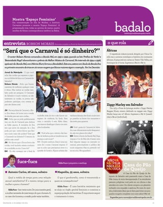 Mostra ‘Espaço Feminino’

                                                                                                                                                           badalo
            Em comemoração ao Dia da Mulher, o Instituto
            Cervantes promove a mostra ‘Espaço Feminino’. A
            programação traz, todas as quintas de março, quatro
            sessões de filmes contemporâneos inéditos na Bahia.
                                                                                                                                                                       badalo@jornaldametropole.com.br




entrevista
entrevista robson morais                                          Entrevista completa no Portal da Metrópole (radiometropole.com.br)              o que rola
“Será que o Carnaval é só dinheiro?”                                                                                                             Áfricas
                                                                                                                                                      O espetáculo infanto-juvenil, dirigido por Chica Ca-
     O cantor Robson Morais comandou a Banda Mel, em 1991 e 1992, quando os hits ‘Prefixo de Verão’ e                                            relli, traz o universo mitológico e histórico do continente
  ‘Baianidade Nagô’ abocanharam o prêmio de Melhor Música do Carnaval. No intervalo de 1994 a 1996,                                              africano. A peça está em cartaz no Teatro Vila Velha, aos
                                                                                                                                                 domingos às 17 horas. Ingressos a R$ 20 e R$ 10.
  após sair da Banda Mel, com Márcia Short, formou a BandaBah. Este ano, esteve com Saulo da Banda Eva                                                                                         JOÃO MILLET/DIVULGAÇÃO



  no primeiro encontro de trios em 20 anos e sugere que blocos maiores sigam o exemplo. Por Ive Deonísio
                                                                                                               EDUARDO MARTINS/AGÊNCIA A TARDE

  Jornal da Metrópole - O que você
  acha das cordas que separam a pipo-
  ca e os foliões de bloco no Carnaval de
  Salvador?
  Robson Morais - Acho que buscar
  maneiras de melhorar qualquer coisa
  é ótimo. Mas excluir as cordas tam-
  bém pode ser perigoso. O Carnaval
  de Salvador é muito violento, se não
  existissem as cordas, os jovens não
  poderiam participar, com certeza os
                                                                                                                                                 ........................................................
  pais não dariam aval.                                                                                                                          Ziggy Marley em Salvador
                                                                                                                                                    Dia 12/3, a Praia de Ipitanga recebe o Ziggy Marley
  JM - Na terça-feira de Carnaval, o Blo-                                                                                                        Reggae Music, evento dedicado ao reggae raiz. Ziggy
  co Eva deixou de lucrar com a venda                                                                                                            Marley lança seu 12º álbum. Ingressos a R$ 70 (casadi-
  de abadás para sair sem cordas...         multidão atrás do trio e não houve um      vaidosos demais, eles ficam muito tem-
                                                                                                                                                 nha) e R$ 40 (individual).
  RM - Acho que se pode perfeitamente       registro de violência, foi lindo. Para     po parados na frente dos camarotes e                                                                               DIVULGAÇÃO


  tirar um dia de Carnaval para dedicar     mim, o caminho é este. Além disso,         das tevês para aparecer.
  ao folião pipoca. A iniciativa do Eva     precisamos desafogar a barra com atra-
  tem que servir de exemplo. Se o Eva       ções localizadas.                          JM -Você gosta do Carnaval de Salva-
  pode, por que outros blocos que fatu-                                                dor, mas ultimamente anda desapareci-
  ram muito mais não podem? Será que        JM - Você acha que o retorno das ban-      do, não tem planos de voltar?
  o Carnaval é só dinheiro? O retorno do    das de fanfarra pode se transformar em     RM -Estive à frente da Banda Mel, Papa
  público não conta?                        ameaça a axé music?                        Léguas e Cor de Mel, não é barato nem
  JM - No dia em que o Eva se livrou das    RM - De jeito nenhum. Essa é uma ma-       fácil disputar espaço no mercado co-
  cordas, você também estava conduzin-      neira de o nosso Carnaval respirar. O      mercial, patrocinadores e público são
  do a multidão no trio. Como foi?          que eu acho que precisamos rever é a       muito exigentes. Mas eu pretendo vol-
  RM - Eu não consegui ver o final da       questão do horário. Alguns artistas são    tar em 2011. Me aguardem!


                            o que rola
.............................................................................................................................
                                                                                                                                                    ........................................................
                   fucs-fucs
                                                                                                                                                                       Casa do Pão
                                                                       Gilda Fucs é psiquiatra e sexóloga



      Antonio Carlos, 26 anos, solteiro                               Magnólia, 35 anos, solteira
                                                                                                                                                                       de Queijo
                                                                                                                                                                      A Casa do Pão de Queijo do Ae-
                                                                                                                                                   roporto de Salvador está parecendo mais a Casa da
     Qual a média de tempo para uma relação                         O que é gardnerella, como é transmitida e
                                                                                                                                                   Mãe Joana, de tanta desorganização. E as atendentes
  sexual satisfatória? É o mesmo tempo para a                     quais as consequências?                                                          parecem poliglotas: você pede em um idioma e elas
  mulher e para o homem?                                                                                                                           atendem em outro. Um cliente comprou um pãozinho
                                                                      Gilda Fucs – É uma bactéria resistente que
                                                                                                                                                   recheado com requeijão e azeitona. No meio do cami-
      Gilda Fucs – Isso varia muito. De uma maneira geral,        se aloja no órgão genital feminino e ocasiona a                                  nho, a balconista disse que só dava para botar um pou-
  a mulher necessita de mais tempo do que o homem. E,             superpopulação de bactérias. É importante seguir                                 quinho e sugeriu completar com outro sabor! Não vá!
  no caso dos homens, a ocasião pode variar também.               o tratamento à risca.                                                              Sugestões para naova@jornaldametropole.com.br

Salvador, 11 de março de 2011                                                                                                                                                                                           17
 