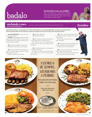 Surfistinha tem um milhão

      badalo
                                                                                      Após 10 dias da estreia, o filme ‘Bruna Surfistinha’
                                                                                      atingiu um milhão de espectadores em todo o País e
                                                                                      ocupa a lista dos 10 filmes mais vistos no ano. O longa
                                                                                      já arrecadou mais de R$ 9 milhões.
      badalo@jornaldametropole.com.br
                                                                                                                                                                                             REPRODUÇÃO


.............................................................................................................................................................................................
      enchendo o saco                               Entrevista completa no Portal da Metrópole (radiometropole.com.br)
                                                                                                                                                                Erondino
      por James Martins
     Seu Erondino é, talvez, o menor porteiro do mundo. ‘Conhecidíssimo’ como ‘Anão do Baby Beef’, aos 58 anos, ele já faz parte do
     folclore da cidade. Mas, nem de lá de baixo o anãozinho conseguiu atinar para a baixaria das nossas perguntinhas.

         Jornal da Metrópole - O que você quer               JM - Nem de palitinho?                                JM - Mas o senhor podia jogar dentro
     ser quando crescer?                                     E - Não, não, não, não...                          da quadra (risos). O senhor já viu enter-
         Erondino - (risos) Rapaz, não tenho nem                                                                ro de anão?
     uma mínima ideia. Não vou crescer mais,                JM - É verdade que quando um anão fica                 E - Já. Outro dia não morreu o
     né? Mas dizem que quando a pessoa morre             nu não dá para se ver nada a olho nu?                  anão do Bahia?
     aumenta mais um palmo.                                 E - Ah não, isso aí é tranquilidade.
                                                         Quem passa e conhece é que sabe que não                    JM - Mas dizem que ali foi armação, que
        JM - Onde é que estão os outros seis?            é aquilo.                                              ele tá escondido no bolso de alguém.
        E - Rapaz, não sei, eu sou eu só (risos).                                                                   E - Não, morreu, morreu mesmo.
                                                            JM - O senhor já pensou em ser jogador
        JM - Muitas mulheres têm fantasias se-           de futebol de botão?                                      JM - Tem fuso horário em relógio de
     xuais com anões. Alguma cliente do Baby                E - Tenho um sobrinho que joga botões               anão? Que horas são aí agora?
     Beef já quis te comer?                              prá dedéu, mas eu nem consigo jogar,                      E - Deixa eu dar uma olhadinha...Pior
        E - Não, ainda no momento não.                   pois não sei.                                          que eu estou sem óculos (mais risos).
                                                                                                                                                                                DIVULGAÇÃO




18                                                                                                                                                            Salvador, 11 de março de 2011
 