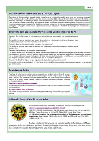 Página 3




Texto reflexivo: Ensino com TIC e Geração Digital
Tecnologia de Comunicação,e geração digital é toda forma de veicular informação, tendo como seu ambiente desde as
mídias tradicionais (livros, fax, telefone, jornais, correio, revistas, rádio, vídeos) até as mídias modernas (informática e
Internet). Tecnologia da Informação é toda forma de determinar, gravar, armazenar, processar e reproduzir as informa-
ções. A internet nos traz uma imensa quantidade de artigos ,pesquisas ,projetos que são utilizados e reutilizados no pro-
cesso de pesquisa e aprendizagem.Na disciplina ,micologia utilizamos vários recursos pedagógicos digitalizados com ,
animações simulações textos ,mapas experimentos vídeos e outros com a finalidade de aplicação em ambiente de a-
prendizagem.

Entrevista com Especialista: Os Vilões dos Condicionadores de Ar

Repórter: Dra. Anilda, quais os microrganismos que podem ser encontrados nos condicionadores de
ar?
Dra. Anilda: Fungos e bactérias que podem desenvolver no indivíduo principalmente alergias e algu-
mas doenças que em pacientes internados pode a morte.
Repórter: Quais as doenças causadas por esses microrganismos?
Dra. Anilda: A principal doença são as alergias mas podemos encontrar indivíduos com sinusite, amida-
lites e rinites.
Repórter: A alguma forma de combater essas doenças?
Dra. Anilda: Evitar locais fechados com grande concentração de pessoas, por tempo prolongado, pois facilita a contamina-
ção. Salas com carpete, o perigo é dobrado. Mesmo que a pessoa não seja alérgica, a exposição aos elementos causado-
res de alergias (ácaros, fungos, mofo, poeira de local fechado, bactérias) acaba sensibilizando-a. A pessoa torna-se, en-
tão, alérgica.É preciso, portanto, evitar o contato com os causadores da alergia.
Repórter: No Brasil, há alguma lei que regularmente o uso de condicionadores de ar?
Dra. Anilda: Existe uma resolução a nº 9 de 16 de Janeiro de 2003, que estabelece todos os padrões para os ambientes
que climatizados.



Reportagens Online
Para fugir do calor intenso, muitos recorrem aos sistemas condicionadores de ar. O ambien-
te fica fresco e agradável, porém, diversas complicações podem surgir. Acesse as reporta-
gens a seguir e crie um folder explicativo sobre os males que o uso continuo dos condicio-
nadores de ar podem causar a saúde e quais os cuidados que devemos ter para minimizar
os riscos a sua saúde.
Bactéria de ar-condicionado infectou nutricionista
http:www.tudoagora.com.br/noticia/15496/Bacteria -de-ar-condicionado-infectou-
nutricionista.html
Ar-condicionado: herói ou inimigo?
http://www.incorporativa.com.br/mostranews.php?id=5477http://novohamburgo.org/site/
noticias/



Utilizando Textos Científicos em Aulas

                              Monitoramento de Fungos Anemófilos e Leveduras em uma Unidade Hospitalar
                              http://www.scielosp.org/pdf/rsp/v39n3/24793.pdf
                              MARTINS-DINIZ, José Nelson; SILVA, Rosangela Aparecida Moraes da; MI-
                              RANDA, Elaine Toscano e MENDES-GIANNINI, Maria José Soa-
                              res. Monitoramento de fungos anemófilos e de leveduras em unidade
                              hospitalar. Rev. Saúde Pública [online]. 2005, vol.39, n.3, pp. 398-405.
                              ISSN 0034-8910.


                       O artigo relata monitoramento e a caracterização de fungos anemófilos e
leveduras de fontes bióticas e abióticas do centro cirúrgico e unidades de terapia intensiva adulto
e neonatal em hospital de Araraquara no Estado de São Paulo.
 