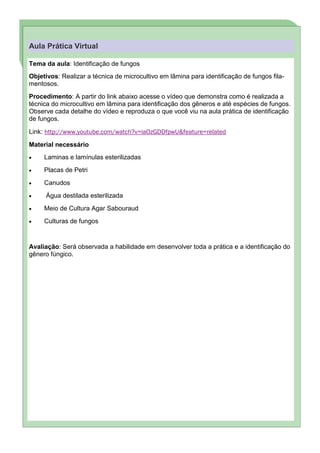Aula Prática Virtual

Tema da aula: Identificação de fungos
Objetivos: Realizar a técnica de microcultivo em lâmina para identificação de fungos fila-
mentosos.
Procedimento: A partir do link abaixo acesse o vídeo que demonstra como é realizada a
técnica do microcultivo em lâmina para identificação dos gêneros e até espécies de fungos.
Observe cada detalhe do vídeo e reproduza o que você viu na aula prática de identificação
de fungos.

Link: http://www.youtube.com/watch?v=iaOzGDDfpwU&feature=related

Material necessário
     Laminas e lamínulas esterilizadas
     Placas de Petri
     Canudos
      Água destilada esterilizada
     Meio de Cultura Agar Sabouraud
     Culturas de fungos


Avaliação: Será observada a habilidade em desenvolver toda a prática e a identificação do
gênero fúngico.
 