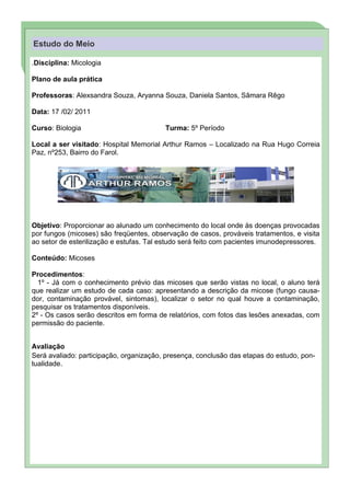Estudo do Meio

.Disciplina: Micologia

Plano de aula prática

Professoras: Alexsandra Souza, Aryanna Souza, Daniela Santos, Sâmara Rêgo

Data: 17 /02/ 2011

Curso: Biologia                          Turma: 5º Período

Local a ser visitado: Hospital Memorial Arthur Ramos – Localizado na Rua Hugo Correia
                                                               “ Pa ra ch ama r a at en çã o d o l e or i n s r u ma c a çã o ou f ra se int eressa nt e d o t e o aq ui. ”
                                                                                                   it ,      i a     it                                        xt




Paz, nº253, Bairro do Farol.




Objetivo: Proporcionar ao alunado um conhecimento do local onde às doenças provocadas
por fungos (micoses) são freqüentes, observação de casos, prováveis tratamentos, e visita
ao setor de esterilização e estufas. Tal estudo será feito com pacientes imunodepressores.

Conteúdo: Micoses

Procedimentos:
  1º - Já com o conhecimento prévio das micoses que serão vistas no local, o aluno terá
que realizar um estudo de cada caso: apresentando a descrição da micose (fungo causa-
dor, contaminação provável, sintomas), localizar o setor no qual houve a contaminação,
pesquisar os tratamentos disponíveis.
2º - Os casos serão descritos em forma de relatórios, com fotos das lesões anexadas, com
permissão do paciente.


Avaliação
Será avaliado: participação, organização, presença, conclusão das etapas do estudo, pon-
tualidade.
 