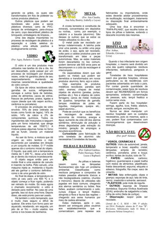 gerando os grãos, os quais são 
transformados em fios de poliéster ou 
outros produtos plásticos. 
Outros plásticos que podem ser 
recicláveis são: potes e sacos 
plásticos diversos; cano de PVC; 
tampas de embalagens; para-choque 
de carro; copo descartável; plástico de 
brinquedo; embalagens de limpeza... 
Uma das etapas importantes no 
processo de reciclagem de plástico é a 
separação e coleta seletiva do 
plástico: uma atitude positiva e 
ecologicamente correta. 
VIDRO 
(Por: Agny, Rafaela e Tayná) 
O vidro é um dos produtos mais 
utilizados nas tarefas do dia a dia. Ao 
ser descartado, pode passar por um 
processo de reciclagem por diversas 
vezes, onde há garantia plena de seu 
reaproveitamento, mantendo as 
mesmas características e qualidades 
do vidro comum. 
Os tipos de vidros recicláveis são: 
garrafas de sucos, refrigerantes, 
cervejas e outros tipos de bebidas; 
potes de alimentos; cacos de vidros; 
frascos de perfumes; pratos, tigelas e 
copos (desde que não sejam acrílico, 
cerâmica ou porcelana). 
O processo de produção de vidro 
envolve: 70% de areia (retirada de 
locais como fundo de lagos), 14% de 
sódio, 14% de cálcio e 2% de 
componentes químicos. Todos os 
ingredientes são misturados e seguem 
para um forno industrial, que atinge 
temperaturas de até 1500°C.! A 
mistura passa algumas horas no forno 
até se fundir, virando um material 
líquido. 
Ao sair do forno, a mistura que dá 
origem ao vidro lembra o mel, 
escorrendo por canaletas em direção 
a um conjunto de moldes. O 1º molde 
apenas dá o contorno inicial do objeto. 
O líquido, que está com a temperatura 
média de 1 200 ºC., deixa uma bolha 
de ar dentro da mistura incandescente 
O objeto segue então para um 
molde final e uma espécie de canudo 
é inserido na bolha. Pelo canudo, uma 
máquina injeta ar, moldando o líquido 
até ele ganhar o contorno definitivo - 
como o de uma garrafa de vidro 
Ao final da etapa, a temperatura do 
vidro já caiu para uns 600 ºC e o 
objeto começa a ficar rígido, podendo 
ser retirado do molde. Só resta agora 
o chamado recozimento: o vidro é 
deixado para resfriar. No caso de uma 
garrafa, isso só dura uma hora. Depois 
disso, ele está pronto para ser usado. 
Há também o vidro temperado, que 
é muito mais seguro e difícil de 
quebrar. Ele entra num forno para ser 
aquecido, recebendo, em seguida, um 
jato de ar frio – muito usados nos 
carros e nos boxes de banheiros. 
METAL 
(Por: Ana Claudia, 
Ana Julia, Beatriz, Izabelly e Laysa) 
A crosta terrestre é constituída de 
minerais, concentrados em depósitos 
ou rochas, como, por exemplo, o 
calcário e a bauxita (alumínio). São 
desses (e outros) que se extrai os 
metais utilizados no dia a dia. 
O metal pode ser reciclado por 
tempo indeterminado. A latinha pode 
virar uma panela, ou então uma peça 
de avião; o aço, após ser reciclado, 
volta para a cadeia produtiva para ser 
transformado em latas e peças 
automotivas. Mas, se estes materiais 
forem descartados no lixo comum, 
podem demorar até 500 anos para se 
decomporem e o ciclo da reciclagem é 
interrompido. 
Os especialistas dizem que são 
quatro os metais que podem ser 
derretidos e transformados em novos 
produtos: alumínio, ferro, aço e cobre. 
Veja exemplos de produtos 
metálicos recicláveis: panelas sem 
cabo; arames; chapas de metal; 
objetos de alumínio (janelas, portas, 
portões etc.); fios e objetos de cobre; 
ferragens; canos de metal; molduras 
de quadros; tampinhas de garrafa; 
tampas metálicas de potes de 
iogurtes, margarinas, queijos etc.; 
papel alumínio... 
Pode-se concluir que os benefícios 
da reciclagem de metais são: 
economia de: minérios, energia e 
água; aumento da vida útil dos aterros 
sanitários; diminuição da poluição e 
áreas degradadas pela extração do 
minério; geração de empregos e 
recursos econômicos. 
Curiosidade: para fabricação de 
uma tonelada de alumínio são 
necessárias 5 toneladas de bauxita. 
PILHAS E BATERIAS 
(Por: Gabriel Galdino, 
Pedro Henrique, Pedro 
Lucas e Raphael) 
As pilhas e baterias 
(assim como as lâmpadas 
fluorescentes) são hoje um problema 
ambiental. Classificadas como 
resíduos perigosos e compostos de 
metais pesados altamente tóxicos e 
não biodegradáveis (cádmio, chumbo 
e mercúrio), depois de utilizadas são 
jogadas em lixos comuns, chegando 
aos aterros sanitários ou lixões. Nos 
lixões, acabam contaminando o solo, 
cursos d’água e lençol freático, 
atingindo a flora e fauna das regiões – 
chegando aos seres humanos por 
meio da cadeia alimentar. 
Estes materiais, após o uso, 
devem ser entregues pelos usuários 
aos estabelecimentos que a 
comercializam, para repasse aos 
fabricantes ou importadores, onde 
estes deverão adotar procedimentos 
de reutilização, reciclagem, tratamento 
ou disposição final ambientalmente 
adequado. 
Uma boa dica é encontrar o 
“PAPA-PILHAS”, que recolhe todos os 
tipos de pilhas e baterias, evitando o 
descarte incorreto das mesmas. 
LIXO 
HOSPITALAR 
(Por: Arthur, 
Eduardo, Giovana e 
Lívia) 
Quando o lixo infectante tem origem 
hospitalar, o mesmo será dividido em 
uma das quatro categorias: resíduos 
infectantes, radioativos, perigosos e 
geral. 
Toneladas de lixos hospitalares 
saem dos grandes hospitais, clínicas 
particulares ou de residências com 
pacientes adoentados em todo o país. 
Por conter grande quantidade de 
contaminação, estes tipos de resíduos 
devem ser INCINERADOS em fornos 
apropriados, evitando: contaminação 
de pessoas, solo, lençol freático e 
outros seres vivos. 
Fazem parte do lixo hospitalar: 
seringa, agulha, luva, fralda, atadura, 
sonda, sangue, excreções etc. 
Nunca se deve manipular um 
resíduo hospitalar sem os cuidados 
necessários, pois os mesmos, após o 
uso, podem ficar contaminados com 
microorganismos que desenvolvem 
doenças. 
NÃO RECICLÁVEL 
(Por: profª. Sirlene) 
* VIDROS, CERÂMICAS E 
OUTROS: Vidro de automóvel, janela, 
temperado e boxe; espelho; cristal; 
lâmpadas; ampola de remédio; 
cerâmica, porcelana, pirex e louça; 
acrílico; lentes de óculos; tubo de TV. 
* PAPÉIS: celofane; carbono; 
higiênico; guardanapos e papel toalha 
com restos de alimentos; plastificado; 
fralda descartável; espuma; etiqueta e 
adesivo; fotografia; fita crepe; saco de 
cimento. 
* METAIS: lata enferrujada; clipes e 
grampo; esponjas de aço; lata de tinta, 
verniz, inseticida e solvente; aerossol. 
* PLÁSTICOS: pote mole de iogurte. 
* OUTROS: esponja de limpeza 
doméstica; Espuma Vinílica Acetinada 
(EVA); embrulho de salgadinho e bala; 
rolha de vinho (feita de cortiça). 
* Observação: isopor pode ser 
reciclado. 
(Jornal do C. E. SESI – 389. 3ª edição. 
set./2014. Produção: alunos do 5º Ano “B”. 
Revisores: bibliotecário Jadir O. Brito e 
professora Sirlene Gonçalves.) 
