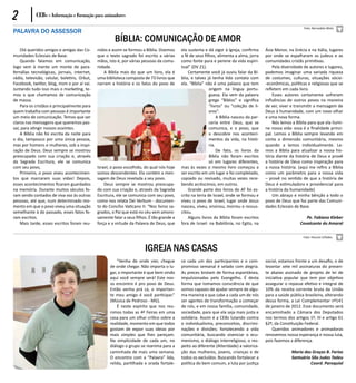 2           CEBs - Informação e Formação para animadores
                                                                                                                                                               Foto: Bernadete Mota
PALAVRA DO ASSESSOR
                                                       BÍBLIA: COMUNICAÇÃO DE AMOR
    Olá queridos amigos e amigas das Co-      nidos e assim se formou a Bíblia. Dizemos     ela sustenta e dá vigor à Igreja, confirma     Ásia Menor, na Grécia e na Itália, lugares
munidades Eclesiais de Base.                  que o texto sagrado foi escrito a várias      a fé de seus filhos, alimenta a alma, jorra    por onde se espalharam os judeus e as
    Quando falamos em comunicação,            mãos, isto é, por várias pessoas da comu-     como fonte pura e perene da vida espiri-       comunidades cristãs primitivas.
logo vem à mente um monte de para-            nidade.                                       tual” (DV 21).                                     Pela diversidade de autores e lugares,
fernálias tecnológicas, jornais, internet,       A Bíblia mais do que um livro, ela é           Certamente você já ouviu falar da Bí-      podemos imaginar uma variada riqueza
rádio, televisão, celular, boletins, Orkut,   uma biblioteca composta de 73 livros que      blia, e talvez já tenha tido contato com       de costumes, culturas, situações sócio-
Facebook, twitter, blog, msm e por aí vai.    narram a história e os fatos do povo de       ela. “Bíblia” não é uma palavra que tem        -econômicas, políticas e religiosas que se
Juntando tudo isso mais o marketing, te-                                                                    origem na língua portu-        refletem em cada livro.
mos o que chamamos de comunicação                                                                           guesa. Ela vem da palavra          Esses autores certamente sofreram
de massa.                                                                                                   grega “Biblos” e significa     influências de outros povos na maneira
    Para os cristãos e principalmente para                                                                  “livros” ou “coleção de li-    de ver, viver e transmitir a mensagem de
quem trabalha com pessoas é importante                                                                      vros”.                         Deus à humanidade, com um novo olhar
um meio de comunicação. Temos que ser                                                                            A Bíblia nasceu da par-   e uma nova forma.
claros nas mensagens que queremos pas-                                                                      ceria entre Deus, que se           Nós lemos a Bíblia para que ela ilumi-
sar, para atingir nossos ouvintes.                                                                          comunica, e o povo, que        ne nossa vida: essa é a finalidade princi-
    A Bíblia não foi escrita da noite para                                                                  o descobre nos aconteci-       pal. Lemos a Bíblia sempre levando em
o dia, tampouco por uma única pessoa,                                                                       mentos da vida, na histó-      conta a dimensão comunitária, mesmo
mas por homens e mulheres, sob a inspi-                                                                     ria.                           quando a lemos individualmente. Le-
ração de Deus. Deus sempre se mostrou                                                                            De fato, os livros da     mos a Bíblia para atualizar a nossa his-
preocupado com sua criação e, através                                                                       Bíblia não foram escritos      tória diante da história de Deus e provê
da Sagrada Escritura, ele se comunica                                                                       só em lugares diferentes,      a história de Deus como inspiração para
com seu povo,                                 Israel, o povo escolhido, do qual nós hoje    mas às vezes o mesmo livro começou a           a nossa história. (aqui me refiro a Bíblia
    Primeiro, o povo viveu acontecimen-       somos descendentes. Ela contém a men-         ser escrito em um lugar e foi completado,      como um parâmetro para a nossa vida
tos que marcaram suas vidas! Depois,          sagem de Deus revelada a seu povo.            copiado ou revisado, muitas vezes rece-        – provê no sentido de que a história de
esses acontecimentos ficaram guardados            Deus sempre se mostrou preocupa-          bendo acréscimos, em outros.                   Deus é estimuladora e providencial para
na memória. Durante muitos séculos fo-        do com sua criação e, através da Sagrada          Grande parte dos livros do AT foi es-      a história da humanidade)
ram sendo contados de viva voz às outras      Escritura, ele se comunica com seu povo,      crito na terra de Israel, onde se formou e         Um abraço e minha bênção a todo o
pessoas, até que, num determinado mo-         como nos relata Dei Verbum - documen-         viveu o povo de Israel, lugar onde Jesus       povo de Deus que faz parte das Comuni-
mento em que o povo viveu uma situação        to do Concílio Vaticano II: “Nos livros sa-   nasceu, viveu, ensinou, morreu e ressus-       dades Eclesiais de Base.
semelhante à do passado, esses fatos fo-      grados, o Pai que está no céu vem amoro-      citou.
ram escritos.                                 samente falar a seus filhos. É tão grande a       Alguns livros da Bíblia foram escritos                          Pe. Fabiano Kleber
    Mais tarde, esses escritos foram reu-     força e a virtude da Palavra de Deus, que     fora de Israel: na Babilônia, no Egito, na                       Cavalcante do Amaral

                                                                                                                                                               Foto: Pascom SJTadeu


                                                                        IGREJA NAS CASAS
                                                         “Venha de onde vier, chegue        ce cada um dos participantes e o com-          social, estamos frente a um desafio, o de
                                                     de onde chegar. Não importa o lu-      promisso semanal é selado com alegria.         levantar sete mil assinaturas do presen-
                                                     gar, o importante é que bem vindo      As preces brotam de forma espontânea,          te abaixo assinado de projeto de lei de
                                                     aqui você sempre será! Este nos-       impulsionadas pelo Evangelho. É desta          iniciativa popular que tem por objetivo
                                                     so encontro é pro povo de Deus.        forma que tomamos consciência de que           assegurar o repasse efetivo e integral de
                                                     Então venha prá cá, o importan-        somos capazes de ajudar sempre de algu-        10% da receita corrente bruta da União
                                                     te meu amigo é você participar.”       ma maneira e que cabe a cada um de nós         para a saúde pública brasileira, alterando
                                                     (Música de Pedroso - MG).              ser agentes de transformação a começar         dessa forma, a Lei Complementar nº141
                                                         É neste espírito que nos reu-      de nós, e em nossa família, comunidade,        de janeiro de 2012. Esse documento será
                                                     nimos todas as 4ª Feiras em uma        sociedade, para que ela seja mais justa e      encaminhado a Câmara dos Deputados
                                                     casa para um olhar crítico sobre a     solidária. Assim é a CEBs lutando contra       nos termos dos artigos 1º, III e artigo 61
                                                     realidade, momento em que todos        o individualismo, preconceitos, discrimi-      §2º, da Constituição Federal.
                                                     gostam de expor suas ideias por        nações e divisões; fortalecendo a vida             Queridos animadores e animadoras
                                                     mais simples que lhes pareçam.         comunitária, buscando vivenciar o ecu-         renovemos nossa esperança e nossa luta,
                                                     Na simplicidade de cada um, no         menismo, o diálogo interreligioso, o res-      pois fazemos a diferença.
                                                     diálogo o grupo se reanima para a      peito ao diferente (Alteridade) a valoriza-
                                                     caminhada de mais uma semana.          ção das mulheres, jovens, crianças e de                      Maria das Graças B. Farias
                                                     O encontro com a “Palavra” lida,       todos os excluídos. Buscando fortalecer a                    Santuário São Judas Tadeu
                                                     relida, partilhada e orada fortale-    política do bem comum, a luta por justiça                             Coord. Paroquial
 