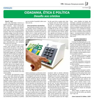 CEBs - Informação e Formação para animadores            3
formação                                                                                                                                                            Foto: Divulgação




                                              CIDADANIA, ÉTICA E POLÍTICA
                                                               Desafio aos cristãos
    Parte VI - Final                          que nos envolve. A questão é saber como       les dos quais não se podem abrir mão,          Estes, como cidadãos do Estado, são
    Com este informativo encerra-se o         lidar com ela.                                a resposta está nos Direitos Humanos.          chamados a participar pessoalmente na
projeto de reflexão política para as elei-                                                  No mínimo, os direitos que, tendo sido         vida pública destinada a promover o bem
ções municipais. Quem acompanhou                  ÉTICA DA POLÍTICA E NA POLÍTICA           incluídos na Constituição, tornaram-se         comum. Embora as manifestações espe-
toda a série, certamente terá percebi-            Aqui entramos no ponto crucial: a éti-    direitos extensivos a todos os cidadãos        cíficas da caridade eclesial nunca possam
do que vários boletins fizeram críticas a     ca da política. Desde a mobilização social    e cidadãs de um País. Ou seja, a política      confundir-se com a atividade do Estado,
certas ideias inscritas na cultura política   do “fora Collor”, vem crescendo na socie-     como atividade humana deve ser regida          no entanto a verdade é que a caridade
brasileira. Talvez elas correspondessem a     dade brasileira a consciência da ética na     pelo cumprimento dos Direitos Huma-            deve animar a existência inteira dos fieis
realidades antigas, mas já não correspon-     política, isto é, o dever que têm os polí-    nos, segundo sua hierarquia: os direitos       leigos e, consequentemente, também a
dem mais à realidade política em vigor        ticos de se comportarem conforme os           referentes à vida devem prevalecer sobre       sua atividade política vivida como “cari-
desde a promulgação da Constituição ci-       preceitos da Democracia. Eles são obri-       os direitos referentes às coisas e os direi-   dade social”.
dadã de 1988. De fato, estamos diante de      gados a agirem com honestidade, fideli-       tos referentes ao bem de todos devem
um desafio novo: é preciso mudar nossa                                                                                                              DO VOTO CONSCIENTE À
cultura política, nosso modo de pensar,                                                                                                             PARTICIPAÇÃO POLÍTICA
para desenvolvermos uma verdadeira                                                                                                             O tempo de preparação para as elei-
democracia em nosso País.                                                                                                                  ções municipais deve ser então dedicado
    É claro que isso poderá levar muito                                                                                                    à prática da verdadeira Política, que cria
tempo, como acontece a toda mudan-                                                                                                         estruturas justas. O voto consciente é im-
ça nas formas de pensar e de agir. Veja                                                                                                    portante, mas ainda mais importante é o
bem: há apenas trinta anos, pouca gente                                                                                                    trabalho de conscientização política que
se preocupava com a poluição dos rios.                                                                                                     pode ser feito nesses dias que antece-
Muita gente jogava lixo no córrego, pen-                                                                                                   dem as eleições, quando política é assun-
sando que dali ele seguiria por algum rio                                                                                                  to em qualquer conversa.
até desaguar no mar, onde toda sujeira                                                                                                         Você que desde os primeiros meses
se dissolveria na enormidade das águas.                                                                                                    do ano veio acompanhando a reflexão,
Foi preciso muitas campanhas em favor                                                                                                      é agora convidado a dar mais um passo,
da ecologia e do respeito à natureza, re-                                                                                                  com uma ação concreta:
forçadas por leis de proteção ambiental,                                                                                                       • Leve este informativo a outras pes-
para que essa mentalidade começasse                                                                                                        soas para juntos debaterem a relação en-
a mudar. Hoje em dia, ninguém mais se                                                                                                      tre ética e política;
sente no direito de jogar lixo nos córregos                                                                                                    • Se o grupo considerar proveitosa a
e rios, e quem o faz é objeto de censu-                                                                                                    leitura, estimule-o a fazer o mesmo com
ra dos outros. Assim também acontece-                                                                                                      os boletins anteriores.
rá com a consciência democrática: com                                                                                                          • Enfim, convide esse grupo a partici-
perseverança, um dia teremos uma nova                                                                                                      par ativamente das eleições, apoiando a
cultura política.                             dade às promessas e a colocarem o bem-        prevalecer sobre os direitos referentes        candidatura que lhes pareça trazer maior
    No próximo mês deveremos compa-           -comum acima dos interesses individuais.      ao bem particular. Por exemplo: se for         contribuição para uma cidade onde rei-
recer a uma seção eleitoral para votar,       Essa obrigação é tão forte que eles têm       obrigado a cortar custos, o governo deve       nem a Justiça e a Paz.
fazendo valer nosso direito de cidadãos       o mandato cassado quando se comprova          cortar antes o serviço da dívida pública           Esteja certo de que essa ação será de
e cidadãs. Muitas pessoas estarão co-         que eles cometeram alguma corrupção.          do que os gastos com saúde e educação.         grande importância para construir em
laborando como mesários ou fiscais de         Não é como no regime militar, que cassou          Neste ponto, a Ética fundamentada          nosso País uma verdadeira Democracia:
partidos, sentindo orgulho de prestarem       mandatos de políticos para calar as vozes     na razão moderna encontra-se com a “re-        política, social, cultural, étnica e eco-
um serviço à democracia. Dia de eleições      que se opunham ao autoritarismo: hoje         gra de ouro” da ética tradicionalmente         nômica. Mais que isso, ela fará a Igreja
deve ter um ar de festa cívica, ser um dia    só pode ter o mandato cassado quem co-        ensinada pelas religiões: “não fazer nem       avançar em sua missão de anunciar e
especial a partir do qual muita coisa po-     mete desvios na conduta ética. Mas esta       permitir que seja feito aos outros aquilo      construir o Reino de Deus na história hu-
derá mudar em nossa cidade. Algumas           dimensão da ética, embora muito impor-        que não queremos que nos façam”.               mana. Lembre-se sempre da exortação
pessoas, contudo, dirão que só votam          tante, não esgota sua aplicação à política.       Isto nos ensina também o Papa Bento        do Apóstolo:
por serem obrigadas e que o voto deve-            Por isso, falar de ética da política é    XVI, em sua encíclica sobre o amor. Sua            “Meus irmãos, se alguém disse que
ria ser facultativo. No fundo, prefeririam    dizer que a política deve ser a realização    reflexão sobre fé e política, Igreja e Es-     tem fé, mas não tem obras, que adianta
não se envolverem com a política, como        dos princípios éticos na esfera pública. E    tado, conclui dizendo que o dever ime-         isso?” (Tg 2, 14)
se isso fosse possível. Não somos nós que     quando se pergunta quais seriam os prin-      diato de trabalhar por uma ordem justa
nos envolvemos com política: é a política     cípios éticos fundamentais, isto é, aque-     na sociedade é próprio dos fieis leigos.           Fonte: Escola de Fé e Política - CEFEP
 