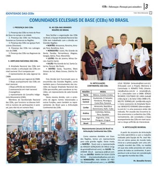 CEBs - Informação e Formação para animadores          3
IDENTIDADE DAS CEBs                                                                                                                                    Fotos: Maria Matsutacke




                             COMUNIDADES ECLESIAIS DE BASE (CEBs) NO BRASIL
        I. Presença das CEBs                         III. AS CEBs NAS GRANDES
                                                          REGIÕES DO BRASIL
    1. Presença das CEBs no meio do Povo
de Deus no campo e na cidade.                     Para facilitar a organização das CEBs
    2. Presença das CEBs nas Paróquias,       no Brasil, a Equipe Ampliada Nacional das
Foranias ou Comarcas ou Regiões.              CEBs tem trabalhado com a divisão em
    3. Presença das CEBs nas Igrejas Parti-   Grandes Regiões:
culares (Dioceses).                               • NORTÃO: Amazonas, Roraima, Ama-
    4. Presença das CEBs nos subregio-        pá, Pará, Rondônia, Acre.
nais da CNBB.                                     • NORDESTÃO: Ceará, Rio Grande do
    5. Presença das CEBs nos Regionais da     Norte, Paraíba, Pernambuco, Alagoas,
CNBB.                                         Sergipe, Bahia, Piauí, Maranhão.
                                                  • LESTÃO: Rio de Janeiro, Minas Ge-
   II. AMPLIADA NACIONAL DAS CEBs             rais, Espírito Santo.
                                                  • SULÃO: Rio Grande do Sul, Santa Ca-
    A Ampliada Nacional das CEBs tem          tarina, Paraná, São Paulo.
como missão a articulação das CEBs em             • OESTÃO: Goiás, Tocantins, Mato
nível nacional. Ela é composta por:           Grosso do Sul, Mato Grosso, Distrito Fe-
    2 representantes de cada regional da      deral.
CNBB.
    2 assessores/as por regional da CNBB.        Esta divisão tem funcionado para os
    1 Bispo acompanhante das CEBs em          encontrões das Grandes Regiões, como
nível nacional.                               também para o funcionamento das reu-                 IV. ARTICULAÇÃO                  LEILA REGINA (leilacebs@bol.com.br).
    1 Bispo anfitrião do Intereclesial.       niões da Equipe Ampliada Nacional das              CONTINENTAL DAS CEBs               Articulado com o Projeto Memória e
    2 assessores/as em nível nacional.        CEBs que escolhe, para coordenar as reu-                                              Caminhada: Ir. RENATO THIEL (thielre-
    2 evangélicos.                            niões, um representante de cada Grande       REGIÕES              PAÍSES              nato@yahoo.com.br e renatot@ucb.
    1 representante do Conselho Indige-       Região.                                                                               br ); articulados com a CNBB: SÉRGIO
                                                                                             Norte      México, Estados Unidos
nista Missionário (CIMI).                        Desta mesma divisão, com o acrés-                                                  RICARDO COUTINHO DE LIMA (cebs@
                                                                                                        Guatemala, El Salvador,     cnbb.org.br ), do Setor CEBs-CNBB e Pe.
    Membros do Secretariado Nacional          cimo de alguns nomes relacionados a           América
                                                                                                         Honduras, Nicarágua,       NELITO DORNELLAS (smf@cnbb.org.br
das CEBs, que funciona na diocese Anfi-       outras funções, saem também os repre-         Central
                                                                                                         Costa Rica, Panamá.        ). Como assessores da Ampliada Nacio-
triã (o número de participantes é variá-      sentantes do Brasil para a Articulação
                                                                                                         Venezuela, República       nal: BENEDITO FERRARO (bferraro@ter-
vel, pois não há um número fixo).             Continental das CEBs.                         Caribe
                                                                                                        Dominicana, Haiti, Cuba     ra.com.br ) e uma assessora ainda não
                                                                                                           Colômbia, Bolívia,       indicada. Por ocasião dos Encontros la-
                                                                                            Andina
                                                                                                            Peru, Equador           tino-americanos e caribenhos das CEBs,
                                                                                                           Argentina, Chile,        normalmente, são convidados o bispo
                                                                                           Cone Sul                                 acompanhante das CEBs em nível nacio-
                                                                                                           Paraguai, Uruguai
                                                                                                                                    nal e o bispo anfitrião do Intereclesial.
                                                                                             Brasil              Brasil
                                                                                                                                          V. ARTICULAÇÃO MUNDIAL
                                                                                            Representantes (atuais) do Brasil na
                                                                                             Articulação Continental das CEBs:
                                                                                                                                        A partir do encontro da Articulação
                                                                                                                                    no Chile (abril/2011) e com o trabalho
                                                                                              Como estamos divididos em Gran-
                                                                                                                                    realizado pela Equipe do Pe. José Ma-
                                                                                          des Regiões, temos um representante
                                                                                                                                    rins em vários países do mundo todo,
                                                                                          para cada grande região. Deste modo,
                                                                                                                                    inicia-se a preocupação com uma arti-
                                                                                          o NORTÃO - ficará com a representação
                                                                                                                                    culação mundial das CEBs, na medida
                                                                                          da MAGDA GONÇALVES DE MELO (mag-
                                                                                                                                    em que elas estão presentes em vários
                                                                                          da.gmelo@hotmail.com); no SULÃO: Pe.
                                                                                                                                    países de todos os continentes. A pers-
                                                                                          JOIMAR SELLA (paroquia.sjt@uol.com.
                                                                                                                                    pectiva é a de se levar em consideração
                                                                                          br); no OESTÃO: MARIA DA SILVA COSTA
                                                                                                                                    uma agenda mundial das CEBs.
                                                                                          ROSSE (mariadacebs@yahoo.com.br);
                                                                                          no NORDESTÃO: ANA MARIA DE FREI-
                                                                                                                                                       Pe. Benedito Ferraro
                                                                                          TAS (freiana@hotmail.com ); no LESTÃO:
 