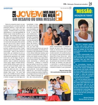 CEBs - Informação e Formação para animadores     5
JUVENTUDE




                                                                                                      ?
                                                                                                                                         “Missão:
                                                                                                               Fotos: Bernadete Mota




                                                                             NOS DIAS
             SER                                                            DE HOJE                                                      vocação de todos”
                UM DESAFIO OU UMA MISSÃO
    Diante da conjuntura atual e em ple-    honestidade e traba-
na preparação para a jornada mundial da     lho. Muitos são mem-
juventude voltamos o nosso olhar para       bros ativos e atuantes
a juventude e o nosso olhar é de preo-      nas comunidades, nas
cupação... A família mudou a busca pela     pastorais, na cateque-
sobrevivência e a luta pela igualdade de    se etc.. O nosso País
direitos trouxe muitos benefícios para a    está envelhecendo, a
sociedade mas também teve suas per-         nossa Igreja está enve-
das. Mães saem para trabalhar deixando      lhecendo. A qualidade
seus filhos aos cuidados de outras pesso-   de vida melhorou por
as, filhos de pais separados são criados    conta das descobertas
na maioria das vezes pelas mães sozinhas    científicas, dos antibi-
que tem que ser pai e mãe ao mesmo          óticos, das vacinas; o
tempo, crianças às vezes ficam sozinhas     homem está vivendo                                                                              Jesus foi o primeiro missioná-
e na rua são vulneráveis ao assédio e ao    mais, por outro lado                          jovens comprometidos e motivados a            rio. Hoje, cada cristão batizado é
primeiro contato com os vícios. O exter-    hoje há menos nascimento por causa do         exemplo do jovem Jesus Nazareno que           chamado a ser um discípulo missio-
mínio de jovens é constante. Os meios de    controle da natalidade, dos métodos con-      mudou as estruturas de uma sociedade          nário, ser profeta em sua família,
comunicação todos os dias noticiam a        traceptivos e das esterilizações. O mundo     excludente e nos mostrou que um outro         comunidade, ou melhor, onde quer
morte deles, por acidentes de carro as-     aí fora oferece diferentes atrativos para     mundo é possível. Um mundo de justiça e       que esteja.
sociado ao uso de álcool, assassinados      os jovens os quais podem levá-los por ca-     paz. Há que se cuidar do broto para que a         O cristão comprometido com a
violentamente geralmente por envolvi-       minhos nem sempre corretos e felizes. E       vida dê flor e frutos. Pense nisso - você é   missão deve lutar constantemente
mento com uso de drogas. Ficamos as-        quais são os atrativos que a Igreja ofere-    Igreja. Olhe para o jovem ao seu lado com     pela promoção do outro, buscando
sustados com tantas situações de van-       ce aos nossos jovens? Será que estamos        olhar diferente. E que a jornada mundial      condições, para que todos sejam
dalismo, roubo e violências envolvendo      sendo convincentes o suficiente para          da juventude seja momento de reflexão,        respeitados e incluídos na socieda-
nossos jovens. Alguns mimados demais,       conquistá-los, acolhê-los e orientá-los       de estudo, de acolhida e de ajuda para        de.
outros sofridos demais, jovens sem limi-    para que tenham uma fé viva e compro-         o crescimento e o amadurecimento dos              As Comunidades Eclesiais de
tes e sem senso de direção, muitos sem      metida com a vida, a luta e a causa do rei-   nossos jovens em uma fé comprometida          Base (CEBs), iluminadas pela Palavra
carinho não sabem dar carinho, sem          no de Deus? O jovem tem muita energia,        e atuante na história. E viva a juventude!    de Deus, são espaços privilegiados
amor não sabem dar amor... Em algum         muito potencial, muita alegria e capaci-                                                    para vivenciar esta missão, sobretu-
momento da vida faltou carinho, pulso,      dade de criar , mas é preciso que alguém                       Maria de Fatima Silva        do, buscar, resgatar todas as pessoas
direção, faltou amor... Por outro lado      motive e embale seus sonhos e objetivos.       Vice coordenadora Diocesana das CEBs         que vivem no “quentinho da barriga
temos uma multidão de jovens esforça-       Sua energia precisa ser direcionada para                                                    da baleia” e ainda não conhecem
dos que mesmo pobres lutam, estudam         o bem. Chega de alienação, de                                                               o Cristo, para torná-lo conhecido e
e tentam conseguir uma vida digna com       oba oba e auê precisamos de
                                                                                                                                        que façam parte do rebanho.
                                                                                                                                            Por meio do batismo fomos cha-
                                                                                                                                        mados e, consequentemente envia-
                                                                                                                                        dos. Assim, todo cristão deve sentir-
                                                                                                                                        -se responsável, cada um no seu
                                                                                                                                        estado de vida, a dar sua contribui-
                                                                                                                                        ção para o anúncio do Reino. Não há
                                                                                                                                        necessidade de ir muito longe, parti-
                                                                                                                                        cipe da vida da sua família, comuni-
                                                                                                                                        dade e, acima de tudo, participe das
                                                                                                                                        CEBs da sua rua.

                                                                                                                                                         Abraços fraternos.
                                                                                                                                                 Rosinete Muniz dos Santos
 