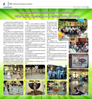 6           CEBs - Informação e Formação para animadores

ACONTECEU                                                                                                                         Fotos: Pe. Vileci Vidal - 13° Intereclesial




                        Compromissos assumidos no 9º encontro de
                      CEBs Latino Americano e do Caribe/junho de 2012
    No VIII encontro na Bolívia nos com-    ciplinar.                                  06. Promover a arti-
prometemos em relançar as CEBs; isso            Face a esta realidade as CEBs as-      culação entre todos
teve resultados positivos na formação,      sumem o compromisso de: Fortalecer         os níveis das CEBs.
na articulação, na reanimação das CEBs      e consolidar os resultados alcançados      Participar nas di-
e na participação em lutas e movimen-       com o relançamento das CEBs. Propos-       ferentes instâncias
tos sociais.                                tas de ação:                               eclesiais.
    Nas CEBs há um compromisso pro-         01. Garantir a formação bíblica e teoló-   07. Realizar alian-
fético para com a sociedade e a própria     gica para animadoras/es e as bases         ças e vínculos com
Igreja que se alimenta da centralidade      02. Estabelecer processos de formação      grupos e organiza-
da Palavra de Deus, dos mártires, da        concretos com temas como:                  ções afins para uma
mística, da articulação (entre si e com     • Centralidade no Jesus histórico. In-     maior projeção e in-
os movimentos sociais) e da missão          tensificar o seguimento de Jesus de        cidência.
permanente em viver um modelo eco-          Nazaré e a vivência do Reino na opção      08. Trabalhar por
lógico, samaritano, missionário e pas-      pelos pobres.                              um ecumenismo mais profundo e efe-
cal.                                        • Identidade comunitária e o exercício     tivo.
    Como debilidades constatamos: - é       colegial dos ministérios e serviços        09. Promover a missão com uma ver-
preciso aprofundar o diálogo inter-re-      • Compromisso político e participação      tente social: família, comunidade, bair-
ligioso e contar com os fundamentos         cidadã                                     ro, região, país.
teóricos do ecumenismo; - avançar no        • O desenvolvimento humano pessoal         10. Análise político-social em dimensão
papel da mulher na Igreja e na memó-        e comunitário.                             global.
ria histórica das CEBs.                     03. Impulsionar a Espiritualidade ecle-    11. Afirmar nossa identidade de CEBs.
    Entre os vazios ou aspetos não tra-     sial centrada na Palavra                   Assumir a existência e buscar como su-
balhados suficientemente estão: - a in-     04. Promover liturgias mais vivas, que     perar o antagonismo entre dois mode-
tegração de crianças e jovens, a arte, a    tenham em conta a realidade da comu-       los de Igreja.
religiosidade popular, o planejamento       nidade.                                    12. Formação de novos assessores e líde-
estratégico (a nível continental, regio-    05. Sistematizar os materiais que te-      res.
nal e nacional), e a assessoria interdis-   mos.
 