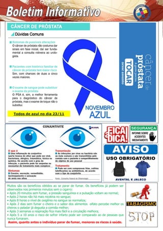 Muitos são os benefícios obtidos ao se parar de fumar. Os benefícios já podem ser
observados nos primeiros minutos sem o cigarro:
• Após 20 minutos sem fumar, a pressão sanguínea e a pulsação voltam ao normal;
• Após 2 horas não há mais nicotina no sangue;
• Após 8 horas o nível de oxigênio no sangue se normaliza;
• Após 2 dias sem fumar o cheiro e o sabor dos alimentos olfato percebe melhor os
cheiros o paladar já degusta a comida melhor;
• Após 3 semanas a respiração fica mais fácil e a circulação melhora;
• Após 5 a 10 anos o risco de sofrer infarto pode ser comparado ao de pessoas que
nunca fumaram.
Assim, quanto antes o indivíduo parar de fumar, menores os riscos à saúde.
Todos de azul no dia 23/11
 