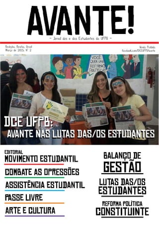 AvAnTe!- Jornal dos e das Estudantes da UFPB -
Parahyba, Paraíba, Brasil
Março de 2015. Nº° 2
Venda Proibida
facebook.com/DCEUFPBAvante
DcE UfPb:
AvAbTe DaS LuTaS DaS/Os EsTuDaNtEs
DcE UfPb:
AvAnTe NaS LuTaS DaS/Os EsTuDaNtEs
eDiToRiAl
mOvImEnTo eStUdAnTiL
cOmBaTe aS oPrEsSõeS
aSsIsTênCiA eStUdAnTiL
pAsSe lIvRe
aRtE e cUlTuRa
bAlAnço dE
gEsTão
lUtAs dAs/oS
eStUdAnTeS
rEfOrMa pOlítIcA
cOnStItUiNtE
 