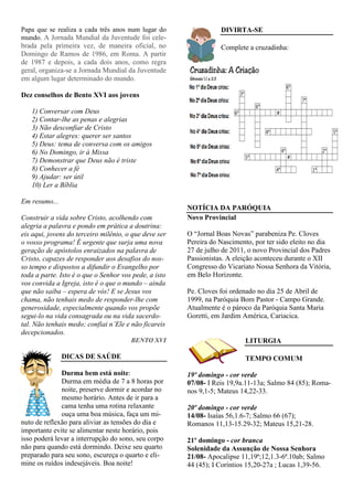 Papa que se realiza a cada três anos num lugar do                 DIVIRTA-SE
mundo. A Jornada Mundial da Juventude foi cele-
brada pela primeira vez, de maneira oficial, no                   Complete a cruzadinha:
Domingo de Ramos de 1986, em Roma. A partir
de 1987 e depois, a cada dois anos, como regra
geral, organiza-se a Jornada Mundial da Juventude
em algum lugar determinado do mundo.

Dez conselhos de Bento XVI aos jovens

   1) Conversar com Deus
   2) Contar-lhe as penas e alegrias
   3) Não desconfiar de Cristo
   4) Estar alegres: querer ser santos
   5) Deus: tema de conversa com os amigos
   6) No Domingo, ir à Missa
   7) Demonstrar que Deus não é triste
   8) Conhecer a fé
   9) Ajudar: ser útil
   10) Ler a Bíblia

Em resumo...
                                                       NOTÍCIA DA PARÓQUIA
Construir a vida sobre Cristo, acolhendo com           Novo Provincial
alegria a palavra e pondo em prática a doutrina:
eis aqui, jovens do terceiro milênio, o que deve ser   O “Jornal Boas Novas” parabeniza Pe. Cloves
o vosso programa! É urgente que surja uma nova         Pereira do Nascimento, por ter sido eleito no dia
geração de apóstolos enraizados na palavra de          27 de julho de 2011, o novo Provincial dos Padres
Cristo, capazes de responder aos desafios do nos-      Passionistas. A eleição aconteceu durante o XII
so tempo e dispostos a difundir o Evangelho por        Congresso do Vicariato Nossa Senhora da Vitória,
toda a parte. Isto é o que o Senhor vos pede, a isto   em Belo Horizonte.
vos convida a Igreja, isto é o que o mundo – ainda
que não saiba – espera de vós! E se Jesus vos          Pe. Cloves foi ordenado no dia 25 de Abril de
chama, não tenhais medo de responder-lhe com           1999, na Paróquia Bom Pastor - Campo Grande.
generosidade, especialmente quando vos propõe          Atualmente é o pároco da Paróquia Santa Maria
segui-lo na vida consagrada ou na vida sacerdo-        Goretti, em Jardim América, Cariacica.
tal. Não tenhais medo; confiai n’Ele e não ficareis
decepcionados.
                                       BENTO XVI                          LITURGIA

               DICAS DE SAÚDE                                             TEMPO COMUM

              Durma bem está noite:                    19º domingo - cor verde
              Durma em média de 7 a 8 horas por        07/08- I Reis 19,9a.11-13a; Salmo 84 (85); Roma-
              noite, preserve dormir e acordar no      nos 9,1-5; Mateus 14,22-33.
              mesmo horário. Antes de ir para a
              cama tenha uma rotina relaxante          20º domingo - cor verde
              ouça uma boa música, faça um mi-         14/08- Isaías 56,1.6-7; Salmo 66 (67);
nuto de reflexão para aliviar as tensões do dia e      Romanos 11,13-15.29-32; Mateus 15,21-28.
importante evite se alimentar neste horário, pois
isso poderá levar a interrupção do sono, seu corpo     21º domingo - cor branca
não para quando está dormindo. Deixe seu quarto        Solenidade da Assunção de Nossa Senhora
preparado para seu sono, escureça o quarto e eli-      21/08- Apocalipse 11,19ª;12,1.3-6ª.10ab; Salmo
mine os ruídos indesejáveis. Boa noite!                44 (45); I Coríntios 15,20-27a ; Lucas 1,39-56.
 