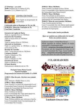 22º Domingo – cor verde                            18/08/11: Missa 19h30min
28/08- Jeremias 20,7-9; Salmo 62 (63);             Tema: Família e as drogas lícitas e ilícitas
Romanos 12,1-2; Mateus 16,21-27.                   Local: Comunidade Cristo Operário (participação
                                                   da Comunidade Santa Maria Goretti)
                                                   19/08/11: Missa 19h30min
                 AGENDA SÃO TIAGO                  Tema: Sexualidade na adolescência
                                                   Local: Comunidade Nossa Senhora Aparecida
                 Fique ligado na programação da    (participação da Comunidade São Pedro)
                 comunidade.                       20/08/11: Missa de encerramento 19h30min
                                                   Tema: Família projeto de Deus
Celebração todos os Domingos às 7h e às 19h        Local: Comunidade São João Batista (participação
21/08/2011: Missa das 5 intenções às 7h.           de todas as comunidades) com a preparação da
Com Padre Vanderlan                                juventude nível paroquial.

Encontro da Legião de Maria                                Observação: lanche partilhado
Todas as segundas-feiras às 19h30min
Encontro dos Vicentinos                             Quer ser também um colaborador do Jornal?
Todas as terças-feiras às 19h30min                           Entre em contato conosco.
Liturgia
Todas as quartas-feiras às 19h30min                Ajude-nos a fazer o “Jornal Boas Novas”.
Adoração ao Santíssimo                             Mande sugestões de matéria, pedidos de oração,
Todas as quintas-feiras às 19h30min e todas as     testemunhos e homenagens para:
sextas-feiras às 6hs.                              E-MAIL: catequistascomsaotiago@hotmail.com
Reunião de Conselho                                Ou procure um dos integrantes do Grupo de Jo-
Toda 1ª sexta-feira do mês às 19h30min             vens da Comunidade São Tiago. Acesse também o
Catequese Infantil                                 Blog: catequistascomsaotiago.blogspot.com e
Todos os Sábados às 15hs.                          fiquem por dentro das ações do grupo de jovens.
Ensaio de canto
Todos os Sábados às 17hs.
Encontro de Jovens
Todos os Sábados às 19hs
O Santo Rosário
Todo primeiro sábado do mês às 15h

       Paróquia Santa Maria Goretti
             Pastoral Familiar
Programação da Semana da Família 13 a 20/08

14/08/11: Dias dos pais. Abertura nas comuni-
dades
Tema: Homem e Mulher Deus os criou.
15/08/11: Missa 19h30min
Tema: Família e os meios de comunicação Local:
Comunidade Santa Catarina de Alexandria (parti-
cipação da Comunidade São Paulo da Cruz)
16/08/11: Missa 19h30min
Tema: Violência na família
Local: Comunidade São Tiago (participação da
Comunidade São Francisco de Assis)
17/08/11: Missa 19h30min
Tema: Políticas públicas que valorizam a família
Local: Comunidade Santa Cruz (participação da
Comunidade São Conrado)
 