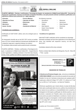 JORNAL DE ANGOLA•Terça-feira, 18 de Janeiro de 2011                                                                      |PUBLICIDADE|19




 PLANTEC LIMITADA – Petróleo, Lubrificantes e Tecnologia de Angola, em assistencia a Odfjell Invest Holland BV – Sucursal de
 Angola (em constituição), empresa conceituada na Indústria Petrolífera, vem pela presente solicitar candidatos qualificados com
 experiência offshore para preencher as vagas seguintes :
- Estivador                            - Técnico Motores                the following vacancies:
- Operador de Chave                    - Operador de Rádio              -       Roustabout                     -    Motorman
- Soldador                             - Electricista                   -       Floorman                       -    Derrickman
- Marinheiro                           - Medico                         -       Welder                         -    Radio Operator
- Assist. Gruísta                       - Assistente de Material        -       Able Seaman                    -    Electrician
                                                                        -       Assist. Crane Operator         -    Medic
• Condições para candidatura :                                          -       Materialsman


Certificação em HUET & BST, válidos, será uma vantagem para os          • Conditions for application:
candidatos.
                                                                        Valid HUET & BST certification will be considered an advantage
Os interessados deverão ate ao dia 26.01.2011 enviar as candida-        Interested candidates will send their applications to the following ad-
turas e CV (com contacto telefonico) devidamente identificadas com      dress, duly identified with respective vacancy, not later than
a respectiva vaga para o seguinte endereço (ver abaixo).                26.01.2011:
Os candidatos seleccionados serão posteriormente contactados
                                                                        Candidates retained will be duly contacted
PLANTEC LIMITADA – Petróleo, Lubrificantes e Tecnologia de An-
gola, in assistance to Odfjell Invest Holland BV – Angola Branch( Plantec Limitada; Bairro Martíres de Kifangondo, Rua 20 – Bloco 66
under registration), a leading contractor in the Oil & Gas Industry, - 1º Dto - Luanda
hereby invites qualified and offshore experienced candidates to fill                                                                            (174)




                                                                                               ABANDONO DE TRABALHO


                                                                            A Gerência da (Prezioso) Angola, Lda., comunica ao trabalhador
                                                                            JOÃO NZAO AMADO, que se encontra-se ausente do seu posto de
                                                                            trabalho há mais de 2 semanas consecutivas sem qualquer justifi-
                                                                            cação para o efeito (cfr. Artigos 151º e 254º, nº 2, alínea c) e nº 3 da
                                                                            Lei no 2/00, de 11 de Fevereiro – Lei Geral do Trabalho).


                                                                            Informa-se, igualmente, que o mesmo devera, no prazo de três dias
                                                                            úteis após a publicação deste anuncio, justificar documentalmente
                                                                            as razoes da sua ausência e a impossibilidade de ter cumprido a
                                                                            obrigação de informação e justificação da referida ausência, caso
                                                                            contrario o abandono de Trabalho valera como rescisão e sem
                                                                            aviso prévio por parte do trabalhador e constituíra o mesmo na ob-
                                                                            rigação de pagar ao empregador a indemnização estabelecida no
                                                                            nº 3 do artigo 253º, sem prejuízo da aplicação do disposto no ar-
                                                                            tigo 49º, se for o caso.


                                                                            Luanda, aos 14 de Janeiro de 2011.
                                                                                                          O Gerente
                                                                (161)                                                                           (177)
 
