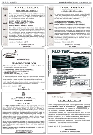 24|PUBLICIDADE|                                                                                             JORNAL DE ANGOLA•Terça-feira, 18 de Janeiro de 2011




                           ABANDONO DE TRABALHO                                                                  ABANDONO DE TRABALHO

            Por se encontrarem ausentes de seu posto de trabalho há mais de                         Por se encontrarem ausentes de seu posto de trabalho há mais de
            15 dias, sem apresentarem quaisquer justificação da mesma, a                            15 dias, sem apresentarem quaisquer justificação da mesma, a Di-
            Direcção dos Recursos Humanos do Grupo Arosfran S.A.R.L, vem                            recção dos Recursos Humanos do Grupo Arosfran S.A.R.L, vem
            por meio desta comunicar que os funcionários:                                           por meio desta comunicar que os funcionários:

            CLÁUDIO ANTÓNIO BORGES – Estivador                                                      ANDRÉ FRANCISCO QUINGOHO – Estivador
            MIGUEL LOURENÇO DA COSTA – Estivador                                                    VICENTE AGOSTINHO BERNARDO – Estivador
            GERVÁSIO FERREIRA DIOGO – Estivador                                                     JOELDE TAVARES ANTÓNIO CUVINGUA - Estivador
            AUGUSTO MANUEL ALBERTO - Estivador

            Com a última morada conhecida algures nesta cidade de Luanda,                           Com a última morada conhecida algures nesta cidade de Luanda,
            serão declarados em situação de Abandono do Trabalho, servindo                          serão declarados em situação de Abandono do Trabalho, servindo
            este comunicado de Justa Causa para Despedimento, se no prazo                           este comunicado de Justa Causa para Despedimento, se no prazo
            de 3 (três) dias úteis, a contar da data desta publicação, não pro-                     de 3 (três) dias úteis, a contar da data desta publicação, não pro-
            varem documentalmente as razões de suas ausências, nos termos                           varem documentalmente as razões de suas ausências, nos termos
            do Artigo 254, n° 2, Letra C e Artigo 254, n° 3 da Lei Geral do Tra-                    do Artigo 254, n° 2, Letra C e Artigo 254, n° 3 da Lei Geral do Tra-
            balho, bem como a impossibilidade de terem cumprido com a obri-                         balho, bem como a impossibilidade de terem cumprido com a obri-
            gatoriedade de informação e justificação nos termos do Artigo 151,                      gatoriedade de informação e justificação nos termos do Artigo 151,
            do mesmo diploma legal.                                                                 do mesmo diploma legal.

            Luanda, aos 11 de Janeiro de 2011.                                                      Luanda, aos 11 de Janeiro de 2011.

                                  O RECURSOS HUMANOS                                                                   O RECURSOS HUMANOS
                                       Ass. Ilegível                                                                                                                (186)
                                                                                (185)                                       Ass. Ilegível




                              COMUNICADO

                   PEDIDO DE COMPARÊNCIA
 O Departamento de Recursos Humanos da “Casa dos Frescos, Lda”, pede
 a comparência dos seguintes trabalhadores:

 - LAURINDA DA FELICIDADE DOS SANTOS SATIOLA
 - YOLANDA MATABICHO PEDRO NOGUEIRA
 - ALBERTO GONÇALVES
 - JULIÃO MATEUS TCHAMBULUKA DANIEL

 Os referidos trabalhadores deverão dentro de 3 (três) dias úteis, apresenta-
 rem-se neste departamento com os justificativos das suas ausências prolon-
 gadas ao serviço, o que se verifica há mais de quinze dias consecutivos.

 A falta de justificação das ausências, dentro do prazo estabelecido, implicará
 que a empresa os declare em situação de Abandono de trabalho.
                                                                                                                                                              924814571

 Luanda, aos 14 de Janeiro de 2011.
                                    DRH
                               Josina Lampreia                                  (150)                                                                             (51.420r)




                       REPÚBLICA DE ANGOLA
                 GOVERNO PROVINCIAL DO KWANZA-SUL
                     GABINETE DO GOVERNADOR                                                               C O M U N I C A D O
                              A N Ú N C I O
                                                                                           Vimos pela presente comunicar a todos pensionistas beneficiá-
Tendo, MATIAS QUITANGAXI PENA, solteiro, de 56 anos de idade, filho de Quitangaxi
Pena de Ceita e de Caquindica Mongongo, natural da Quibala, Município do mesmo             rios do Futuro Fundo de Pensões que a Prova de Vida refe-
nome, Província do Kwanza-Sul, portador do Bilhete de Identidade N.º                       rente ao 1º semestre de 2011, terá início, excepcionalmente, a 1
000014869KS016, passado pelo Arquivo Central de Identificação, aos 9 de Julho de
2007 e residente na Rua 9, Casa nº 24, Bairro Cazenga em Luanda, requerido a Con-          de Fevereiro e terminará a 31 de Março de 2011.
cessão do Direito de Superfície de uma parcela de Terreno Rural, com a área de 500         Aproveitamos informar que a não realização da Prova de Vida,
hectares para fins Agro-Pecuários, sita no local denominado Bimbe, Comuna de Ca-
riango, Município da Quibala, Província do Kwanza-Sul, que feita a demarcação provi-       segundo o regulamento do Fundo, implicará a interrupção do pa-
sória a mesma ficou com as seguintes confrontações. a NORTE – com o rio Caluíme e          gamento da pensão; se tal desiderato acontecer, será da inteira e
um riacho inominado; a SUL – Com a estrada que liga Quibala – Mussende; a ESTE –
Com o Aldeamento Rural; e a OESTE-Com o rio Luíme.                                         exclusiva responsabilidade do Pensionista – Beneficiário.
                                                                                           Outrossim, aproveitamos apresentar a todos os pensionistas,
São por este meio chamadas todas as pessoas que se julgarem com direitos a parte ou
totalidade ao mesmo terreno, a vir comprová-lo no Departamento Provincial do Instituto     votos de um Feliz Natal e próspero Ano Novo.
Geográfico e Cadastral de Angola, no prazo de 30 dias a contar da data da publicação
deste ANÚNCIO.
                                                                                           Luanda, aos 17 de Dezembro de 2011
GABINETE DO GOVERNADOR PROVINCIAL DO KWANZA-SUL, EM SUMBE, AOS
25 DE NOVEMBRO DE 2010.
                                                                                                                   O Presidente do
                        O GOVERNADOR PROVINCIAL
                                                                                                               Conselho de Administração                              (164)
                        “SERAFIM MARIA DO PRADO”                                   (173)
 