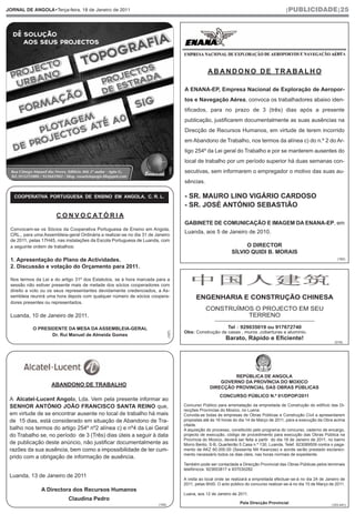 JORNAL DE ANGOLA•Terça-feira, 18 de Janeiro de 2011                                                                                            |PUBLICIDADE|25




                                                                                                     ABANDONO DE TRABALHO

                                                                                         A ENANA-EP, Empresa Nacional de Exploração de Aeropor-
                                                                                         tos e Navegação Aérea, convoca os trabalhadores abaixo iden-
                                                                                         tificados, para no prazo de 3 (três) dias após a presente
                                                                                         publicação, justificarem documentalmente as suas ausências na
                                                                                         Direcção de Recursos Humanos, em virtude de terem incorrido
                                                                                         em Abandono de Trabalho, nos termos da alínea c) do n.º 2 do Ar-
                                                                                         tigo 254º da Lei geral do Trabalho e por se manterem ausentes do
                                                                                         local de trabalho por um período superior há duas semanas con-
                                                                                 (169)   secutivas, sem informarem o empregador o motivo das suas au-
                                                                                         sências.

   COOPERATIVA PORTUGUESA DE ENSINO EM ANGOLA, C. R. L.                                  - SR. MAURO LINO VIGÁRIO CARDOSO
                                                                                         - SR. JOSÉ ANTÓNIO SEBASTIÃO
                      C O N V O C AT Ó R I A
                                                                                         GABINETE DE COMUNICAÇÃO E IMAGEM DA ENANA-EP, em
 Convocam-se os Sócios da Cooperativa Portuguesa de Ensino em Angola,
 CRL., para uma Assembleia-geral Ordinária a realizar-se no dia 31 de Janeiro
                                                                                         Luanda, aos 5 de Janeiro de 2010.
 de 2011, pelas 17H45, nas instalações da Escola Portuguesa de Luanda, com
 a seguinte ordem de trabalhos:                                                                                        O DIRECTOR
                                                                                                                  SÍLVIO QUIDI B. MORAIS
 1. Apresentação do Plano de Actividades.                                                                                                                                  (162)

 2. Discussão e votação do Orçamento para 2011.

 Nos termos da Lei e do artigo 31º dos Estatutos, se à hora marcada para a
 sessão não estiver presente mais de metade dos sócios cooperadores com
 direito a voto ou os seus representantes devidamente credenciados, a As-
 sembleia reunirá uma hora depois com qualquer número de sócios coopera-                       ENGENHARIA E CONSTRUÇÃO CHINESA
 dores presentes ou representados.
                                                                                                    CONSTRUÍMOS O PROJECTO EM SEU
 Luanda, 10 de Janeiro de 2011.                                                                               TERRENO
                                                                                                         ______________________________________

           O PRESIDENTE DA MESA DA ASSEMBLEIA-GERAL                                                             Tel：929035019 ou 917672740
                                                                                                                   ：
                                                                                         Obs: Construção de casas , muros ,coberturas e alumínio.
                                                                               (167)




                  Dr. Rui Manuel de Almeida Gomes
                                                                                                               Barato, Rápido e Eficiente!
                                                                                                                                                                         (018)




                                                                                                               REPÚBLICA DE ANGOLA
                                                                                                          GOVERNO DA PROVÍNCIA DO MOXICO
                    ABANDONO DE TRABALHO                                                              DIRECÇÃO PROVINCIAL DAS OBRAS PÚBLICAS
                                                                                                            CONCURSO PÚBLICO N.º 01/DPOP/2011
 A Alcatel-Lucent Angola, Lda. Vem pela presente informar ao
 SENHOR ANTÓNIO JOÃO FRANCISCO SANTA REINO que,                                          Concurso Público para arrematação da empreitada de Construção do edifício das Di-
                                                                                         recções Províncias do Moxico, no Luena.
 em virtude de se encontrar ausente no local de trabalho há mais                         Convida-se todas às empresas de Obras Públicas e Construção Civil a apresentarem
 de 15 dias, está considerado em situação de Abandono de Tra-                            propostas até às 16 horas do dia 14 de Março de 2011, para a execução da Obra acima
                                                                                         citada.
 balho nos termos do artigo 254º nº2 alínea c) e nº4 da Lei Geral                        A aquisição do processo, constituído pelo programa do concurso, caderno de encargo,
 do Trabalho se, no período de 3 (Três) dias úteis a seguir à data                       projecto de execução, código de procedimento para execução das Obras Pública na
                                                                                         Província do Moxico, deverá ser feita a partir do dia 18 de Janeiro de 2011, no bairro
 de publicação deste anúncio, não justificar documentalmente as                          Morro Bento, S-B, Quarteirão 5 Casa n.º 130, Luanda, Telef. 923089509 contra o paga-
 razões da sua ausência, bem como a impossibilidade de ter cum-                          mento de AKZ 60.000.00 (Sessenta Mil Kwanzas) e aonde serão prestado esclareci-
                                                                                         mento necessário todos os dias úteis, nas horas normais de expediente.
 prido com a obrigação de informação de ausência.
                                                                                         Também pode ser contactada a Direcção Provincial das Obras Públicas pelos terminais
                                                                                         telefónicos: 923653817 e 937030282
 Luanda, 13 de Janeiro de 2011
                                                                                         A visita ao local onde se realizará a empreitada efectuar-se-á no dia 24 de Janeiro de
                                                                                         2011, pelas 9h00. O acto público do concurso realizar-se-á no dia 15 de Março de 2011.
               A Directora dos Recursos Humanos
                                                                                         Luana, aos 12 de Janeiro de 2011.
                            Claudina Pedro
                                                                       (155)
                                                                                                                       Pela Direcção Provincial                         (103.441)
 