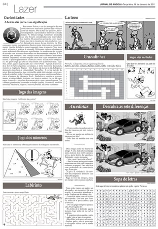 Lazer
34|                                                                                                                                   JORNAL DE ANGOLA•Terça-feira, 18 de Janeiro de 2011




 Curiosidades                                                                   Cartoon                                                                                                                               ARMANDO PULULO


  A beleza das cores e sua significação
                         Em termos físicos, a cor é a percepção de uma
                       onda luminosa reflectida quando em contacto
                       com um objecto. Mas é mais do que isso. As co-
                       res despertam a curiosidade e interesse há muito
                       tempo. Na Grécia Antiga, Aristóteles propunha
                       que elas fossem consideradas uma propriedade
                       da matéria. Os conceitos acerca das cores muda-
                       ram, mas não o encanto por elas produzido. Ain-
                       da falando um pouco da sua história, Le Blon
conseguiu isolar os pigmentos básicos para impressão e, posterior-
mente, Goethe definiu-os como magenta, ciano e amarelo. Mas a cor




                                                                                                          Cruzadinhas
não é só teoria, é prática, é sensação. Diferentes culturas abordam as
cores atribuindo-lhes diversos significados. As tendências são regidas
de acordo com as cores observadas em determinadas estações. A Pri-
mavera, por exemplo, traz consigo cores mais vibrantes mas ainda
amenas, enquanto o Inverno origina cores frias e que transmitem sere-                                                                                                              Jogo das metades
nidade. A psicologia também recorre às cores e ao seu efeito terapêuti-

                                                                                                                                                                             Qual das três metades faz parte do
co. Há quem diga que elas se relacionam com a personalidade. Veja-

                                                                                                                                                                             desenho?
mos, então, alguns significados das cores? Preto – Apesar de associa-           Preencha o diagrama com as seguintes palavras:
da à dor do luto nalgumas sociedades, o preto transmite dignidade,              Salário, parcelas, solução, diantar, crédito, saldo, ordenado, banco.
mistério e elegância. Branco - Cor da paz, da pureza e até da higiene,
demonstra inocência e virtuosidade. Vermelho - A cor da paixão, do                       1     2     3      4     5       6       7      8      9     10     11     12
amor, dos sentimentos, mas o vermelho ainda traz consigo a represen-             1
tação do orgulho, poder. Os seus tons mais escuros conferem sofistica-           2
ção e a imagem de liderança. Azul - Simboliza o espírito e o pensa-              3
mento, a tranquilidade, lealdade e os ideais e sonhos, é a cor da espe-          4
rança. Amarelo - Alegria e descontracção é o que o amarelo passa. Cor            5
vibrante geralmente associada ao tempo quente. O amarelo ainda se
                                                                                 6
associa à opulência, riqueza, sucesso pessoal, tal como o dourado



                     Jogo das imagens
                                                                                 7
                                                                                 8
                                                                                 9
                                                                                10
                                                                                11
                                                                                12




                                                                                                                                        Descubra as sete diferenças
Qual das imagens é diferente das outras?                                                                                                                                                                                         Solução: Nº2




                                                                                      Anedotas
                                                                                                                                                                                                                           CASIMIRO PEDRO




                                                                                   - O meu sonho era ganhar um mi-
                                                                                lhão de kwanzas por mês como o



                     Jogo dos números
                                                                  Solução: 2
                                                                                meu pai.
                                                                                  - O teu pai ganha um milhão de
                                                                                kwanzas por mês?
                                                                                  - Não, mas ele também tem esse
                                                                                sonho.

Adicione os números e subtraia pelo número de triângulos encontrados.                        **********

                                                                                 Dois amigos estão no funeral do
                                                                                amigo. A uma dada altura um pega
                                                                                numa nota de dois mil kwanzas e
                                                                                atira-a para dentro da sepultura.
                                                                                Admirado o outro pergunta:
                                                                                  - Mas o que é que estás a fazer?
                                                                                  - Aqui o nosso amigo em tempos
                                                                                emprestou-me dois mil kwanzas e
                                                                                eu nunca os paguei. Para não ficar
                                                                                com problemas de consciência,
                                                                                aqui ficam eles.



                                                                                                                                                           Sopa de letras
                                                                                 - É pá!!! É verdade!!! Ele tam-                                                            A árvore, o batuque, a marimba, o fio, a roda, a cabaça, a pota.
                                                                                bém me emprestou dinheiro e eu
                                                                                nunca lhe paguei.



                              Labirinto
                                                                  Solução: 86
                                                                                 Pega no livro de cheques, passa
                                                                                um cheque e atira-o para a sepultura.
                                                                                                                                                                                                                          EDNA MUSSOLO

                                                                                              **********                      Nesta sopa de letras vai encontrar as palavras pão, pedra, e palco. Procure-as.
                                                                                  Num avião viajava um padre, um
                                                                                advogado e um escuteiro. Há uma
Tente encotrar o nosso amigo Plutto.                                            avaria e é necessário abandonar o
                                                                                avião. O piloto sai da cabina e diz:
                                                                                  - Temos de saltar, mas só há três
                                                                                pára-quedas. Um tem que ficar.
                                                                                Eu tenho de ir para contar o que
                                                                                aconteceu.
                                                                                   Dito isto, pega num pára-quedas e
                                                                                salta. O advogado diz:
                                                                                  - Eu tenho de ir defender aquele
                                                                                homem, logo tenho de me salvar
                                                                                também.
                                                                                    E pega num pára-quedas e salta.
                                                                                O padre vira-se para o escuteiro.
                                                                                  - Meu filho, tu és novo, salva-te tu.
                                                                                - Senhor padre, não se preocupe,
                                                                                o advogado saltou com a minha
                                                                                mochila.
 