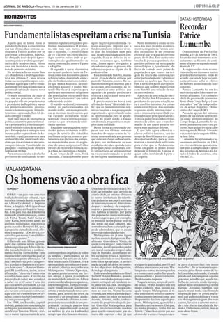 JORNAL DE ANGOLA•Terça-feira, 18 de Janeiro de 2011                                                                                                                       |OPINIÃO|7


HORIZONTES

                                                                                                                                                              Recordar
                                                                                                                                                              DATAS HISTÓRICAS



Fundamentalistas espreitam a crise na Tunísia                                                                                                                 Patrice
BENJAMIM FORMIGO |




  Aquilo que se temia fosse o
pior desfecho para a crise interna
que nas últimas duas semanas as-
                                        tamento popular carrega dois pro-
                                        blemas fundamentais. O primei-
                                        ro, não mais nem menos grave
                                                                                agora fugitivo presidente da Tu-
                                                                                nísia conseguiu impedir que o
                                                                                fundamentalismo islâmico vives-
                                                                                                                         Neste momento e ainda na res-
                                                                                                                      saca dos mais recentes aconteci-
                                                                                                                      mentos, ninguém na Tunísia acre-
                                                                                                                                                              Lumumba
solaram a Tunísia acabou por se         que o segundo, é a possibilidade        se dias de felicidade num país        dita no sucesso de um processo             O assassinato de Patrice Lu-
confirmar: o presidente, Ben Ali,       de vir a ocorrer um efeito de con-      que, pela tranquilidade assim con-    eleitoral que terá que decorrer no      mumba, a 16 de Janeiro de 1961,
foi obrigado a sair do país à pres-     tágio noutros países onde as go-        seguida, fazia as delícias de tu-     prazo de 60 dias. Este cepticismo       foi um dos mais importantes acon-
sa entregando o poder a quem pri-       vernações são igualmente alvo de        ristas ocidentais que, também         resulta da pouca experiência dos        tecimentos na História do conti-
meiro dele se aproximou. Neste          muita contestação, como o Egipto        eles, foram agora obrigados a         partidos políticos na participação      nente africano na segunda metade
caso um incrédulo e muito con-          e a Argélia.                            abandonar o país às pressas não       em sufrágios e, igualmente, do          do século XX.
testado primeiro-ministro.                 O segundo é que a alternativa        sabendo sequer se algum dia lá        facto da camada mais pobre da              As repercussões deste aconte-
  Na verdade a forma como Ben           aos actuais poderes, tanto na Tu-       podem voltar.                         população e que esteve na ori-          cimento foram imensas e muitos
Ali abandonou o poder que man-          nísia como nos dois outros países         Essa postura de Ben Ali, muitas     gem do início das contestações          grandes historiadores estão de
teve nos últimos 23 anos revela         referenciados, é a entrada em ac-       vezes alvo de duras críticas por      estar particularmente vulnerável        acordo que ainda hoje o conti-
toda a sua incompetência para com-      ção do fundamentalismo islâmi-          parte do Ocidente, custou-lhe nu-     perante os apelos que lhes vie-         nente africano sofre os efeitos
preender aquilo que o povo verda-       co que nunca necessita de elei-         merosos inimigos internos que o       rem a ser feitos pelos clérigos is-     do bárbaro assassinato do líder
deiramente reivindicava nas ruas: a     ções para assumir o poder, bas-         acusavam, precisamente, de es-        lâmicos que sempre mantiveram           congolês.
garantia de aplicação de uma nova       tando-lhe ficar à espreita para         tar a praticar uma política que       com Ben Ali uma relação de me-             Patrice Lumumba foi um dos
política social.                        apelar aos sentimentos religiosos       agradava às grandes potências e       ra conveniência.                        mais destacados líderes anti-co-
  O mais surrealista de tudo é          das populações oferecendo-lhes          retirava à nação árabe a sua pró-        A procura de uma solução não é       loniais africanos. Foi o primeiro
que, um dos principais alvos da         um “paraíso terrestre” que todos        pria identidade.                      tarefa fácil e Ben Ali era mais um      chefe do governo do denomina-
ira popular não era propriamente        sabemos não existir.                      É precisamente na busca e na        problema do que uma solução pa-         do na altura Congo Belga e é con-
o presidente da República mas o            O mundo ocidental, raramente         afirmação dessa “identidade ára-      ra o conflito tunisino. As coisas       siderado o “pai” da Independên-
seu primeiro-ministro, precisa-         atento às particularidades do           be” que os fundamentalistas islâ-     ainda estão frescas, mas sem uma        cia da actual República Demo-
mente o homem a quem, trémulo,          mundo árabe, tenta sempre apli-         micos baseiam a sua propaganda        vigorosa ajuda internacional e          crática do Congo (RDC).
temeroso e apressado, Ben Ali de-       car as mesmas receitas com que          espreitando e aproveitando todas      sem a necessária maturidade po-            Passadas apenas dez semanas
cidiu entregar o poder.                 vai curando as maleitas resul-          as oportunidades para se apode-       lítica dos seus principais líderes a    depois da sua eleição democráti-
  Num raro rasgo de inteligência        tantes de crises internas esque-        rarem do poder sendo o Iraque         Tunísia pode vir a conhecer mo-         ca como primeiro-ministro do
política (e também para tentar sal-     cendo-se que se tratam de reali-        um dos mais pragamáticos exem-        mentos de cólera que a transfor-        Congo Belga, Lumumba foi de-
var a própria pele), o incrédulo pri-   dades opostas.                          plos desta realidade.                 marão de um quase paraíso ter-          posto, juntamente com o seu go-
meiro-ministro tratou de se anteci-        Enquanto na esmagadora maio-           Desta forma a contestação po-       restre num autêntico inferno.           verno, num golpe levado a cabo
par à fúria popular e entregou esse     ria dos países ocidentais as dife-      pular que nas últimas semanas            O que falta agora saber é se a       pelo regime de Moisés Tshombé
mesmo poder ao presidente da As-        renças de opinião são debatidas         manchou de sangue as ruas da Tu-      classe política tunisina, que no        e executado pelo sargento Mobu-
sembleia, o qual, por sua vez e para    em fóruns próprios, como os par-        nísia, desencadeada por pessoas       tempo de Ben Ali nunca teve gran-       tu Sese Seko.
desfazer dúvidas, anunciou de ime-      lamentos e as páginas dos jornais,      que estavam cheias de boa vonta-      des oportunidades para se mos-             Lumumba foi aprisionado e as-
diato que iria accionar os mecanis-     no mundo árabe essas divergên-          de para ver melhoradas as suas        trar tem a maturidade suficiente        sassinado em Janeiro de 1961,
mos previstos na Constituição do        cias são quase sempre resolvidos        condições de vida e apoiada pelos     para evitar que os fundamenta-          em circunstâncias que aponta-
país para a realização de eleições      através do recurso à violência, se-     principais países ocidentais, cor-    listas cheguem ao poder. Disso          ram para a cumplicidade e apoio
no prazo de 60 dias.                    ja à bala, ao cacetete ou à bomba.      re sérios riscos de se transformar    depende o futuro da Tunísia e,          dos governos da Bélgica e dos Es-
  Para o mundo árabe o desfecho            E, ao longo de 23 anos, foi à        na via para a instalação no poder     quem sabe, também do Egipto e           tados Unidos da América, atra-




Os homens vão a obra fica
privisório do resultado do levan-       cacetada, à bala e à bomba que o        de um regime fundamentalista.         da Argélia.                             vés da CIA.



 MALANGATANA
                                                                                                                                                                                              DR




  FILIPE ZAU |*                                                           DR    Uma louvável iniciativa da UNI-
                                                                                CEF, ao entender que, através da
   O Mali é um país com uma rica                                                criatividade, os artistas africanos
tradição histórica e cultural, cujo                                             (e outros intelectuais de referên-
território foi sede de três impérios                                            cia) podem ter um papel relevante
da África Ocidental: o Império                                                  de intervenção social, direcciona-
Gana, o Império Mali (que deu o                                                 do para a mudança de comporta-
nome ao país) e o Império Song-                                                 mentos e para a aquisição de no-
hai. Este país traz-me à memória                                                vos hábitos e valores por parte
nomes de grandes músicos, como                                                  das populações mais carenciadas.
Ali Farka Touré, Salif Keita e                                                  As mensagens que, por exemplo,
Amy Koïta, bem como ainda do                                                    os músicos fazem passar através
escritor, historiador, etnólogo e                                               das letras das suas canções, são,
poeta Amadou Hampaté Bâ, que,                                                   normalmente, bem aceites pelo gru-
a propósito da tradição oral, afir-                                             po de admiradores, que os escuta
mou o seguinte: “Em África, ca-                                                 através da rádio e da televisão.
da velho que morre é uma biblio-                                                   Malangatana era já uma figura
teca que se queima”.                                                            nuclear naquele Symposium Pan-
   O facto de, em África, grande                                                africano. Convidou o Viteix, de
parte das culturas serem ágrafas,                                               quem já era amigo e, com crianças
tal não significa que África não te-    Reconhecimento internacional            malianas, decidiram ambos pintar
nha passado histórico e conheci-                                                um mural numa das empoeiradas
mento. Ao citar Tierno Bobar – seu      contemporânea angolana de todos         ruas de Bamako, desenhando so-
                                                                                                                      “Cada velho que morre é uma biblioteca que se queima”
mestre e líder espiritual do qual se    os tempos – participámos no III         bre o cimento fresco e, posterior-
conhece a seguinte afirmação: “A        Symposium Pan-africano deArtis-         mente, colorindo os seus desenhos
fala é um fruto cuja pele é a tagare-   tas e Intelectuais Africanos, tive a    com tintas apropriadas. A partici-
lice, a polpa a eloquência e o caro-    oportunidade de conhecer o gran-        pação de cada um deles, no contex-    ele queria qualidade), por 50 mil      te povo é deixar-lhes este nosso
ço o bom-senso” –Amadou Hama-           de artista plástico moçambicano         to dos objectivos do Symposium,       dólares americanos por ano. Ma-        trabalho”. Se as intempéries pro-
paté Bâ justificava, assim, a sua       Malangatana Valente Ngwenya,            ficou logo ali registada.             langatana sorriu, nada respondeu       vocadas pelos fortes ventos do Sa-
afirmação: “A escrita é uma coisa       de quem posteriormente me tor-             Estávamos hospedados no Hotel      e o comerciante pediu-lhe que ele      hel, sentidas, sobretudo, à hora do
e o saber é uma outra. A escrita é a    nei, amigo. À época, já os índices      Sofitel l’Amitié Bamako, quando       pensasse bem e, posteriormente,        pôr-do-sol, não apagaram aquelas
fotografia do saber, mas ela não é      de mortalidade infantil em África       fomos convidados por um comer-        lhe desse uma resposta.                gravuras, acredito que, aquele tra-
o saber em si. O saber é uma luz        eram considerados preocupantes e,       ciante português ali residente pa-      Naquele tempo, tempo de parti-       balho de parceria ainda lá esteja,
que está dentro do Homem. Ele é a       em termos gerais, o objectivo da-       ra jantar em sua casa. Malangata-     do único, 50 mil dólares/ano era       apesar de os seus autores já terem
herança de tudo que os antepassa-       quele fórum era o de sensibilizar       na e a esposa, eu e o Viteix acede-   muito dinheiro. Mas, mesmo na-         partido. Acredito, também, que
dos haviam conseguido conhecer,         artistas e intelectuais do nosso con-   mos ao convite. Numa luxuosa          quele tempo, Malangatana já ti-        aquele mural tenha sido fonte de
e que eles nos transmitiram em se-      tinente, para, através das artes, da    vivenda, um pouco afastada da ci-     nha um estatuto artístico e um re-     inspiração para os griots malia-
mente, como o baobab [embondei-         literatura e do jornalismo, ajuda-      dade, como um oásis no meio do        conhecimento internacional que         nos, que poderão dedicar a Viteix
ro] está para seu grão”.                rem a jovem mãe africana a com-         deserto, tivemos, então, conheci-     lhe permitia declinar aquela pro-      e a Malangatana alguns dos seus
   Em 1989, em Bamako, capital          preender a necessidade de um pro-       mento do propósito daquele jan-       posta. Malangatana, quando foi a       cantos, levados a cabo no merca-
do Mali, quando, em representação       grama de vacinação para os seus         tar. Convidar Malangatana para        Bamako, estava noutra. Daí que,        do a céu aberto da cidade de Ba-
de Angola, juntamente com o fale-       filhos e a importância de os levar      pintar, em exclusividade, quadros     na minha presença, tenha dito ao       mako. Os homens partem, mas as
cido Victor Teixeira (Viteix) – tal-    ao médico (e não ao kimbanda)           para aquele comerciante, em nú-       Viteix: “A melhor oferta que po-       suas obras ficam.
vez o maior representante de arte       sempre que eles ficassem doentes.       mero não superior a dez (já que       demos dar a estas crianças e a es-       * Músico
 
