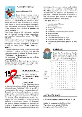 PIADINHAS CRISTÃS                    tamente pelo Governo. Ao procurar ajuda médica,
                                                      em um dos hospitais especializados em
                 Jesus, médico do SUS.                DST/AIDS, o paciente terá acesso ao tratamento
                                                      antirretroviral. Os objetivos do tratamento são
                  Jesus Cristo resolveu voltar a      prolongar a sobrevida e melhorar a qualidade de
                  Terra e decidiu vir vestido de      vida do paciente, pela redução da carga viral e
médico! Procurou um lugar e escolheu, no Brasil,      reconstituição do sistema imunológico.
um Posto de Saúde do SUS. Viu um médico traba-        Assim NÃO pega AIDS:
lhando há muitas horas e morrendo de cansaço.
Jesus entrou de jaleco, passando pela fila de paci-         Aperto de mão/abraço.
entes no corredor, até atingir o consultório médi-          Beijo/carícias.
co. Os pacientes viram e falaram: - “Olha aí, vai           Saliva/lágrima/suor.
trocar o plantão”!                                          Espirro.
Jesus Cristo entrou na sala e falou para o colega           Banheiro/vaso sanitário/sauna/piscina.
que este poderia ir embora, pois ele iria continuar         Copos/talheres.
o seu trabalho. Todo resoluto, gritou: - "O PRÓ-            Picada de inseto.
XIMO”!                                                      Sabonete/toalha/roupa de cama.
Entrou no consultório, um homem paraplégico em              Cadeira/banco/assento de ônibus.
sua cadeira de rodas. Jesus Cristo levantou- se,            Estetoscópio/termômetro/aparelho de pres-
olhou para o aleijado e, com a palma da mão direi-          são.
ta sobre sua cabeça, disse: - "LEVANTA-TE E
ANDA”!
O homem levantou-se, andou e saiu do consultório                   DIVIRTA-SE
empurrando a própria cadeira de rodas. Quando
chegou ao corredor, o próximo da fila perguntou: -                 Quem faz Aniversário no Natal é
"E aí, como é esse doutor novo"?                                   Jesus. Vamos dar presentes a ele?
Ele respondeu: - "Igualzinho aos outros. Nem                       Pense em coisas que não achamos
examina a gente”!                                                  em Lojas e encontre no diagrama:
Moral da história: Tem gente que já recebeu o
milagre, mas nem se toca, pois só vive pra recla-
mar ou botar defeito em tudo nesta vida!


                         DICAS DE SAÚDE

                         Dia 01 de Dezembro –
                         Dia Mundial de Luta
                         Contra a AIDS

                         O que é a AIDS?
                         É uma doença que ataca
o sistema imunológico devido à destruição dos
glóbulos brancos (linfócitos T CD4+). A AIDS é
considerada um dos maiores problemas da atuali-
dade pelo seu caráter pandêmico (ataca ao mesmo
tempo muitas pessoas numa mesma região) e sua
gravidade. Os primeiros fenômenos observáveis         AGENDA SÃO TIAGO
são fraqueza, febre, emagrecimento, diarreia pro-
longada sem causa aparente. Na criança que nasce      Celebração todos os Domingos às 7h e às 19h
infectada, os efeitos mais comuns são problemas
nos pulmões, diarreia e dificuldades no desenvol-     Legião de Maria: segunda-feira às 19hs
vimento. A AIDS não tem cura, mas os portadores       Vicentinos: terça-feira às 19h30min.
do HIV dispõem de tratamento oferecido gratui-        Liturgia: quarta-feira às 19h30min.
 