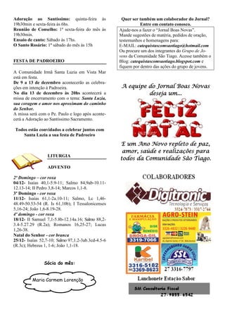 Adoração ao Santíssimo: quinta-feira às              Quer ser também um colaborador do Jornal?
19h30min e sexta-feira às 6hs.                                 Entre em contato conosco.
Reunião de Conselho: 1ª sexta-feira do mês às       Ajude-nos a fazer o “Jornal Boas Novas”.
19h30min.                                           Mande sugestões de matéria, pedidos de oração,
Ensaio de canto: Sábado às 17hs.                    testemunhos e homenagens para:
O Santo Rosário: 1º sábado do mês às 15h            E-MAIL: catequistascomsaotiago@hotmail.com
                                                    Ou procure um dos integrantes do Grupo de Jo-
                                                    vens da Comunidade São Tiago. Acesse também o
FESTA DE PADROEIRO                                  Blog: catequistascomsaotiago.blogspot.com e
                                                    fiquem por dentro das ações do grupo de jovens.
A Comunidade Irmã Santa Luzia em Vista Mar
está em festa.
De 9 a 13 de dezembro acontecerão as celebra-
ções em intenção à Padroeira.                        A equipe do Jornal Boas Novas
No dia 13 de dezembro às 20hs acontecerá a                    deseja um...
missa de encerramento com o tema: Santa Luzia,
sua coragem e amor nos aproximam do caminho
do Senhor.
A missa será com o Pe. Paulo e logo após aconte-
cerá a Adoração ao Santíssimo Sacramento.

Todos estão convidados a celebrar juntos com
   Santa Luzia a sua festa de Padroeiro

                                                    E um Ano Novo repleto de paz,
                                                     amor, saúde e realizações para
                  LITURGIA
                                                    todos da Comunidade São Tiago.
                  ADVENTO

2º Domingo – cor roxa
04/12- Isaías 40,1-5.9-11; Salmo 84,9ab-10.11-
12.13-14; II Pedro 3,8-14; Marcos 1,1-8.
3º Domingo - cor roxa
11/12- Isaías 61,1-2a.10-11; Salmo, Lc 1,46-
48.49-50.53-54 (R. Is 61,10b); I Tessalonicenses
5,16-24; João 1,6-8.19-28.
4º domingo - cor roxa
18/12- II Samuel 7,1-5.8b-12.14a.16; Salmo 88,2-
3.4-5.27.29 (R.2a); Romanos 16,25-27; Lucas
1,26-38.
Natal do Senhor - cor branca
25/12- Isaías 52,7-10; Salmo 97,1.2-3ab.3cd-4.5-6
(R.3c); Hebreus 1, 1-6; João 1,1-18.


                Sócia do mês:


          Maria Carmem Lorenção
 