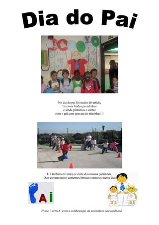 No dia do pai foi muito divertido,
               Fizemos lindas prendinhas
               e ainda pintamos o cartaz
          com o pai com gravata às pintinhas!!!




   E à tardinha tivemos a visita dos nossos paizinhos.
 Que vieram muito contentes brincar connosco neste dia.




2º ano Turma C com a colaboração da animadora sóciocultural
 