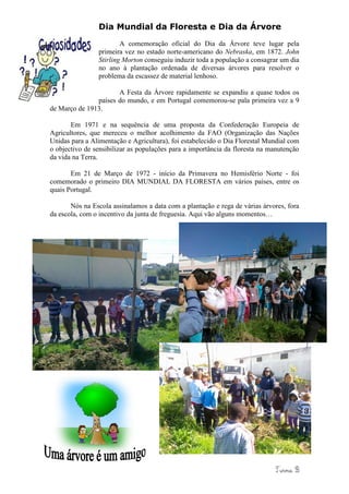 Dia Mundial da Floresta e Dia da Árvore
                        A comemoração oficial do Dia da Árvore teve lugar pela
                primeira vez no estado norte-americano do Nebraska, em 1872. John
                Stirling Morton conseguiu induzir toda a população a consagrar um dia
                no ano à plantação ordenada de diversas árvores para resolver o
                problema da escassez de material lenhoso.

                      A Festa da Árvore rapidamente se expandiu a quase todos os
               países do mundo, e em Portugal comemorou-se pala primeira vez a 9
de Março de 1913.

       Em 1971 e na sequência de uma proposta da Confederação Europeia de
Agricultores, que mereceu o melhor acolhimento da FAO (Organização das Nações
Unidas para a Alimentação e Agricultura), foi estabelecido o Dia Florestal Mundial com
o objectivo de sensibilizar as populações para a importância da floresta na manutenção
da vida na Terra.

       Em 21 de Março de 1972 - início da Primavera no Hemisfério Norte - foi
comemorado o primeiro DIA MUNDIAL DA FLORESTA em vários países, entre os
quais Portugal.

       Nós na Escola assinalamos a data com a plantação e rega de várias árvores, fora
da escola, com o incentivo da junta de freguesia. Aqui vão alguns momentos…
 
