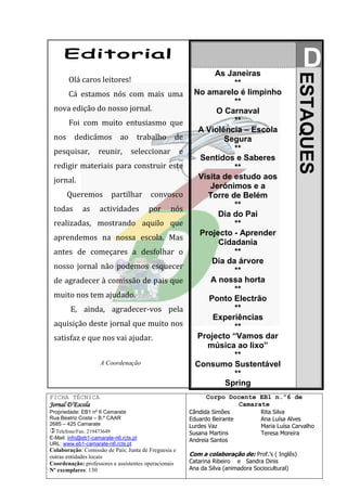 As Janeiras
                                                                                                     D




                                                                                                   ESTAQUES
       Olá caros leitores!                                            **
       Cá estamos nós com mais uma                         No amarelo é limpinho
                                                                      **
 nova edição do nosso jornal.                                    O Carnaval
       Foi com muito entusiasmo que                                   **
                                                            A Violência – Escola
 nos      dedicámos          ao    trabalho       de               Segura
 pesquisar,         reunir,       seleccionar         e               **
                                                            Sentidos e Saberes
 redigir materiais para construir este                                **
 jornal.                                                    Visita de estudo aos
                                                               Jerónimos e a
       Queremos          partilhar      convosco              Torre de Belém
 todas       as     actividades         por     nós                   **
                                                                  Dia do Pai
 realizadas, mostrando aquilo que                                     **
                                                            Projecto - Aprender
 aprendemos na nossa escola. Mas
                                                                  Cidadania
 antes de começares a desfolhar o                                     **
                                                                Dia da árvore
 nosso jornal não podemos esquecer
                                                                      **
 de agradecer à comissão de pais que                           A nossa horta
                                                                      **
 muito nos tem ajudado.                                        Ponto Electrão
        E, ainda, agradecer-vos pela                                  **
                                                                Experiências
 aquisição deste jornal que muito nos                                 **
 satisfaz e que nos vai ajudar.                             Projecto “Vamos dar
                                                              música ao lixo”
                                                                      **
                    A Coordenação                          Consumo Sustentável
                                                                      **
                                                                   Spring
FICHA TÉCNICA                                                   Corpo Docente EB1 n.º6 de
Jornal D’Escola                                                          Camarate
Propriedade: EB1 nº 6 Camarate                            Cândida Simões             Rita Silva
Rua Beatriz Costa – B.º CAAR                              Eduardo Beirante           Ana Luísa Alves
2685 – 425 Camarate                                       Lurdes Vaz                 Maria Luísa Carvalho
Telefone/Fax: 219473649                                  Susana Martins             Teresa Moreira
E-Mail: info@eb1-camarate-n6.rcts.pt                      Andreia Santos
URL: www.eb1-camarate-n6.rcts.pt
Colaboração: Comissão de Pais; Junta de Freguesia e
outras entidades locais                                   Com a colaboração de: Prof.’s ( Inglês)
Coordenação: professores e assistentes operacionais       Catarina Ribeiro e Sandra Dinis
Nº exemplares: 130                                        Ana da Silva (animadora Sociocultural)
 