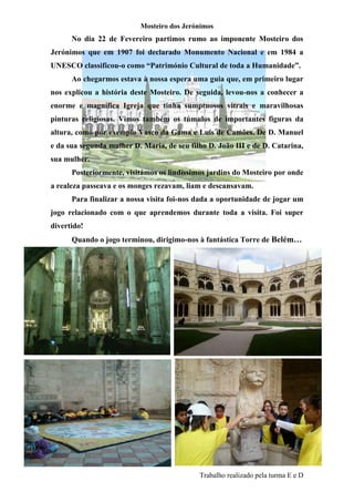 Mosteiro dos Jerónimos
      No dia 22 de Fevereiro partimos rumo ao imponente Mosteiro dos
Jerónimos que em 1907 foi declarado Monumento Nacional e em 1984 a
UNESCO classificou-o como “Património Cultural de toda a Humanidade”.
      Ao chegarmos estava à nossa espera uma guia que, em primeiro lugar
nos explicou a história deste Mosteiro. De seguida, levou-nos a conhecer a
enorme e magnífica Igreja que tinha sumptuosos vitrais e maravilhosas
pinturas religiosas. Vimos também os túmulos de importantes figuras da
altura, como por exemplo Vasco da Gama e Luís de Camões. De D. Manuel
e da sua segunda mulher D. Maria, de seu filho D. João III e de D. Catarina,
sua mulher.
      Posteriormente, visitámos os lindíssimos jardins do Mosteiro por onde
a realeza passeava e os monges rezavam, liam e descansavam.
      Para finalizar a nossa visita foi-nos dada a oportunidade de jogar um
jogo relacionado com o que aprendemos durante toda a visita. Foi super
divertido!
      Quando o jogo terminou, dirigimo-nos à fantástica Torre de Belém…




                                            Trabalho realizado pela turma E e D
 