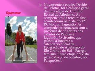 Equipevence
 Novamente a equipe Decide
de Pelotas, foi a campeã geral
de uma etapa do Circuito
Ecosul de Atletismo. As
competições da terceira fase
aconteceram na pista do 12º
RCMec, em Jaguarão. As
competições contaram com a
presença de 62 atletas das
cidades de Pelotas e
Jaguarão. O circuito, que
passou a integrar o
calendário oficial da
Federação de Atletismo do
Rio Grande do Sul – Faergs,
tem sua última etapa prevista
para o dia 30 de outubro, no
Parque Sesi.
 