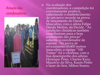 Aviação dos
coordenadores
 Na avaliação dos
coordenadores, a competição foi
extremamente positiva,
salientando o estabelecimento
de um novo recorde na prova
de lançamento do Dardo
Masculino, com o atleta Felipe
Danda Molina, da Decide. “As
condições climáticas também
contribuíram para o bom
andamento das provas”
salienta, o coordenador de
esporte . Na prova de
revezamento 4X400 metros
masculino, a equipe “100
Treino” foi a vitoriosa, com a
boa desempenho dos atletas
Henrique Peter, Charles Kurz,
Mauricio da Silva, Kauin Pinho
e lazer do Sesi, Milton Soares.
 