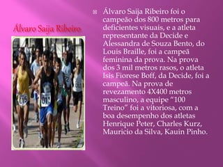 Álvaro Saija Ribeiro
 Álvaro Saija Ribeiro foi o
campeão dos 800 metros para
deficientes visuais, e a atleta
representante da Decide e
Alessandra de Souza Bento, do
Louis Braille, foi a campeã
feminina da prova. Na prova
dos 3 mil metros rasos, o atleta
Isis Fiorese Boff, da Decide, foi a
campeã. Na prova de
revezamento 4X400 metros
masculino, a equipe “100
Treino” foi a vitoriosa, com a
boa desempenho dos atletas
Henrique Peter, Charles Kurz,
Mauricio da Silva, Kauin Pinho.
 