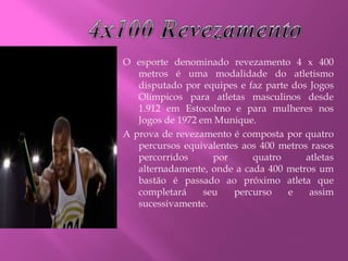 O esporte denominado revezamento 4 x 400
metros é uma modalidade do atletismo
disputado por equipes e faz parte dos Jogos
Olímpicos para atletas masculinos desde
1.912 em Estocolmo e para mulheres nos
Jogos de 1972 em Munique.
A prova de revezamento é composta por quatro
percursos equivalentes aos 400 metros rasos
percorridos por quatro atletas
alternadamente, onde a cada 400 metros um
bastão é passado ao próximo atleta que
completará seu percurso e assim
sucessivamente.
 
