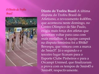 O Direito da Troféu
Brasil
Direto do Troféu Brasil A última
disputa do Troféu Brasil de
Atletismo, o revezamento 4x400m,
que aconteceu neste domingo, no
Centro Olímpico de São Paulo,
exigiu mais força dos atletas que
quiseram voltar para casa com
mais medalhas. A equipe campeã
na disputa feminina foi a BM&F
Bovespa, que venceu com a marca
de 3min37. Já o segundo e o
terceiro lugar ficaram para o
Esporte Clube Pinheiros e para a
Orcampi Unimed, que finalizaram
a prova com os tempos de 3min45 e
3min49, respectivamente.
 