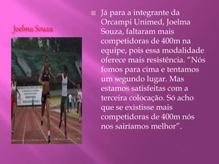 Joelma Souza
 Já para a integrante da
Orcampi Unimed, Joelma
Souza, faltaram mais
competidoras de 400m na
equipe, pois essa modalidade
oferece mais resistência. “Nós
fomos para cima e tentamos
um segundo lugar. Mas
estamos satisfeitas com a
terceira colocação. Só acho
que se existisse mais
competidoras de 400m nós
nos sairíamos melhor”.
 