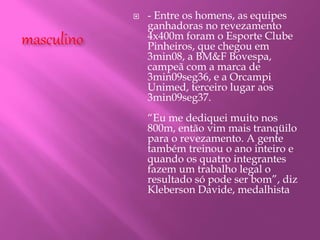 masculino
 - Entre os homens, as equipes
ganhadoras no revezamento
4x400m foram o Esporte Clube
Pinheiros, que chegou em
3min08, a BM&F Bovespa,
campeã com a marca de
3min09seg36, e a Orcampi
Unimed, terceiro lugar aos
3min09seg37.
“Eu me dediquei muito nos
800m, então vim mais tranqüilo
para o revezamento. A gente
também treinou o ano inteiro e
quando os quatro integrantes
fazem um trabalho legal o
resultado só pode ser bom”, diz
Kleberson Davide, medalhista
 