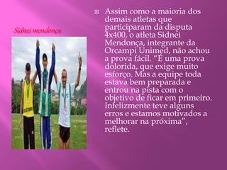 Sidnei mendonça
 Assim como a maioria dos
demais atletas que
participaram da disputa
4x400, o atleta Sidnei
Mendonça, integrante da
Orcampi Unimed, não achou
a prova fácil. “É uma prova
dolorida, que exige muito
esforço. Mas a equipe toda
estava bem preparada e
entrou na pista com o
objetivo de ficar em primeiro.
Infelizmente teve alguns
erros e estamos motivados a
melhorar na próxima”,
reflete.
 