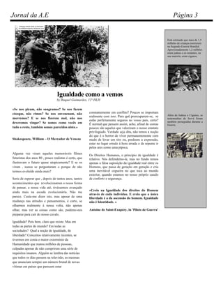 Jornal da A.E                                                                                                     Página 3


                                                                                                              Está estimado que mais de 1,5
                                                                                                              milhões de crianças morreram
                                                                                                              na Segunda Guerra Mundial.
                                                                                                              Aproximadamente 1,2 milhões
                                                                                                              eram judeus e os restantes, na
                                                                                                              sua maioria, eram ciganos.




                                 Igualdade como a vemos
                                 by Raquel Guimarães, 12º HLH

«Se nos picam, não sangramos? Se nos fazem
cócegas, não rimos? Se nos envenenam, não               constantemente em conflito? Poucos se importam
                                                        realmente com isso. Para quê preocuparem-se, se       Além de Judeus e Ciganos, as
morremos? E se nos fizerem mal, não nos                                                                       testemunhas de Jeová foram
                                                        estão perfeitamente seguros no vosso país, certo?     também perseguidas durante a
deveremos vingar? Se somos como vocês em                É normal que pensem assim, acho, afinal de contas     Guerra.
tudo o resto, também somos parecidos nisto.»            poucos são aqueles que valorizam o nosso estatuto
                                                        privilegiado. Verdade seja dita, não temos a noção
                                                        do que é o horror de viver permanentemente com
Shakespeare, William – O Mercador de Veneza             medo de levar um tiro ou, perdoem a expressão,
                                                        estar no lugar errado à hora errada e de repente ir
                                                        pelos ares como uma pipoca.
Alguma vez viram aqueles memoráveis filmes
                                                        Os Direitos Humanos, o princípio de igualdade é
futuristas dos anos 80 , pouco realistas é certo, que   relativo. Nós defendemo-la, mas no fundo temos
ilustravam o futuro quase utopicamente? E se os         apenas a falsa suposição da igualdade real entre os
viram , nunca se perguntaram o porque de não            Homens, que passa de geração em geração e cria
termos evoluído ainda mais?                             uma inevitável cegueira no que toca ao mundo
                                                        exterior, quando estamos no nosso próprio casulo
Seria de esperar que , depois de tantos anos, tantos    de conforto e segurança.
acontecimentos que revolucionaram a nossa forma
de pensar, a nossa vida até, tivéssemos avançado
                                                        «Creio na Igualdade dos direitos do Homem
ainda mais na escada evolucionária. Não me
                                                        através de cada indivíduo. E creio que a única
parece. Custa-me dizer isto, mas apesar de uma          liberdade é a da ascensão do homem. Igualdade
mudança nas atitudes e pensamentos, é certo, se         não é Identidade. »
olharmos realmente à nossa volta, não apenas
olhar, mas ver as coisas como são, podemo-nos           Antoine de Saint-Exupéry, in 'Piloto de Guerra'
preparar para cair do nosso cavalo.

Igualdade? Pois bem, claro que existe. Mas em
todas as partes do mundo? Em todas as
sociedades? Qual a noção de igualdade, de
liberdade? Conceitos relativamente recentes, se
tivermos em conta o maior extermínio da
Humanidade que matou milhões de pessoas,
culpadas apenas de não cumprirem uma série de
requisitos insanos. Alguém se lembra das notícias
que todos os dias passam na televisão, as mesmas
que anunciam sempre um número brutal de novas
vítimas em países que parecem estar
 