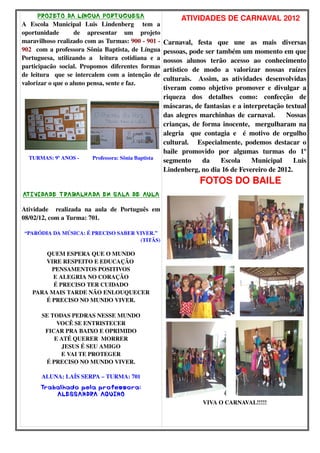 PROJETO DA LíNGUA PORTUGUESA 
A Escola Municipal Luis Lindenberg tem a 
oportunidade de apresentar um projeto 
maravilhoso realizado com as Turmas: 900 ­901 
­902 
com a professora Sônia Baptista, de Língua 
Portuguesa, utilizando a leitura cotidiana e a 
participacão social. Propomos diferentes formas 
de leitura que se intercalem com a intenção de 
valorizar o que o aluno pensa, sente e faz. 
TURMAS: 9º ANOS ­Professora: 
Sônia Baptista 
ATIVIDADE TRABALHADA EM SALA DE AULA 
Atividade realizada na aula de Português em 
08/02/12, com a Turma: 701. 
“PARÓDIA DA MÚSICA: É PRECISO SABER VIVER.” 
(TITÃS) 
QUEM ESPERA QUE O MUNDO 
VIRE RESPEITO E EDUCAÇÃO 
PENSAMENTOS POSITIVOS 
E ALEGRIA NO CORAÇÃO 
É PRECISO TER CUIDADO 
PARA MAIS TARDE NÃO ENLOUQUECER 
É PRECISO NO MUNDO VIVER. 
SE TODAS PEDRAS NESSE MUNDO 
VOCÊ SE ENTRISTECER 
FICAR PRA BAIXO E OPRIMIDO 
E ATÉ QUERER MORRER 
JESUS É SEU AMIGO 
E VAI TE PROTEGER 
É PRECISO NO MUNDO VIVER. 
ALUNA: LAÍS SERPA – TURMA: 701 
Trabalhado pela professora: 
ALESSANDRA AQUINO 
ATIVIDADES DE CARNAVAL 2012 
Carnaval, festa que une as mais diversas 
pessoas, pode ser também um momento em que 
nossos alunos terão acesso ao conhecimento 
artístico de modo a valorizar nossas raízes 
culturais. Assim, as atividades desenvolvidas 
tiveram como objetivo promover e divulgar a 
riqueza dos detalhes como: confecção de 
máscaras, de fantasias e a interpretação textual 
das alegres marchinhas de carnaval. Nossas 
crianças, de forma inocente, mergulharam na 
alegria que contagia e é motivo de orgulho 
cultural. Especialmente, podemos destacar o 
baile promovido por algumas turmas do 1º 
segmento da Escola Municipal Luis 
Lindenberg, no dia 16 de Fevereiro de 2012. 
FOTOS DO BAILE 
VIVA O CARNAVAL!!!!! 
 