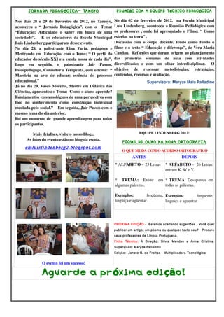 JORNADA PEDAGóGICA- TAMOYO 
Nos dias 28 e 29 de Fevereiro de 2012, no Tamoyo, 
aconteceu a “ Jornada Pedagógica”, com o Tema: 
“Educação: Articulado o saber em busca de uma 
sociedade”. E os educadores da Escola Municipal 
Luis Lindenberg participaram desse evento. 
No dia 28, a palestrante Lina Faria, pedagoga e 
Mestrando em Educação, com o Tema: “ O perfil do 
educador do século XXI e a escola nossa de cada dia”. 
Logo em seguida, o palestrante Jair Passos, 
Psicopedagogo, Consultor e Terapeuta, com o tema: “ 
Maestria na arte de educar: essência do processo 
educacional.” 
Já no dia 29, Vasco Moretto, Mestre em Didática das 
Ciências, apresentou o Tema: Como o aluno aprende? 
Fundamentos epistemológicos de uma perspectiva com 
foco no conhecimento como construção individual 
mediada pelo social.” Em seguida, Jair Passos com o 
mesmo tema do dia anterior. 
Foi um momento de grande aprendizagem para todos 
os participantes. 
Mais detalhes, visite o nosso Blog... 
As fotos do evento estão no blog da escola. 
emluislindenberg2.blogspot.com 
O evento foi um sucesso! 
REUNIãO COM A EQUIPE TéCNICO PEDAGóGICA 
No dia 02 de fevereiro de 2012, na Escola Municipal 
Luis Lindenberg, aconteceu a Reunião Pedádógica com 
os professores , onde foi apresentado o Filme: “ Como 
estrelas na terra” . 
Discussão com o corpo docente, tendo como fundo o 
filme e o texto “ Educação e diferença”, de Vera Maria 
Candau. Reflexões que deram origem ao planejamento 
das primeiras semanas de aula com atividades 
diversificadas e com um olhar interdisciplinar. O 
objetivo de repensar metodologias, estratégias, 
conteúdos, recursos e avaliação. 
Supervisora: Maryze Maia Palladino 
EQUIPE LINDENBERG 2012! 
FIQUE DE OLHO NA NOVA ORTOGRAFIA 
O QUE MUDA COM O ACORDO ORTOGRÁFICO 
ANTES DEPOIS 
* ALFABETO ­23 
Letras 
* TREMA: Existe em 
algumas palavras. 
Exemplos: freqüente, 
lingüiça e agüentar. 
* ALFABETO ­26 
Letras: 
entram K, W e Y. 
* TREMA: Desaparece em 
todas as palavras. 
Exemplos: frequente, 
linguiça e aguentar. 
PRÓXIMA EDIÇÃO - Estamos aceitando sugestões. Você quer 
publicar um artigo, um poema ou qualquer texto seu? Procure 
seus professores de Língua Portuguesa. 
Ficha Técnica: A Direção: Silvia Mendes e Anna Cristina. 
Supervisão: Maryze Palladino 
Edição: Janete G. de Freitas - Multiplicadora Tecnológica 
Aguarde a próxima edição! 
