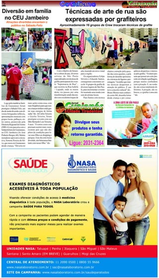5
Diversão em família                                                           Técnicas de arte de rua são
 no CEU Jambeiro                                                              expressadas por grafiteiros
     Atrações divertidas encantam o
         público no Sábado Feliz                                       Aproximadamente 16 grupos de Crew trocaram técnicas de grafite




                                                                     Com o objetivo de fomen-     arte, trazendo um novo visual   chama a atenção pela ques-        qüência despertou o interes-
                                                                 tar a cultura de paz, diversos   para a região.                  tão das cores quentes, e pela     se pelo grafite, “ Existem pes-
                                                                 artistas de São Paulo                Os organizadores Felipe     forma de desenho aprimora-        soas que possui um certo pre-
                                                                 especializados em técnicas de    Silvério e Eduardo Santos,      do e técnicas de figuras e per-   ceito em relação a grafitagem,
                                                                 grafite participaram do even-    conseguiram concentrar cer-     sonagens “Acredito que mui-       porque muitos confundem
                                                                 to “Supremacia de Rua” ,         ca de 16 grupos de grafite de   tas técnicas despertam a          com a pixação. E, na verda-
                                                                 que ocorreu na Rua Isabela       diversos lugares de São Pau-    atenção do público. É um          de, são coisas totalmente di-
                                                                 – Lajeado, onde os muros         lo, para incrementar o evento   novo conceito cultural” diz .     ferentes. A pixação, são ra-
                                                                 desta via passou por uma         foi montada uma tenda com       Bruno Morais mais conheci-        biscos, e o grafite é uma arte
                                                                 transformação sendo decora-      som de artistas locais.         do como Bil, desenha letras       ” diz.
                                                                 dos com excelentes toques de         Para Santos esta técnica    desde criança e por conse-

   Logo pela manhã as famí-     mais ações como essa, com
lias de Guaianases foram        mais freqüência para que nos-
prestigiar o Sábado Feliz, um   sas crianças tenham onde gas-
dia de muita diversão com di-   tar suas energias de forma
versos brinquedos infláveis,    sadia ”diz. Já Carlos Teixeira
apresentações musicais com      e Gicelia Teixeira, foram
grupos locais, palhaços, en-    prestigiar o evento com seu
tre outros, promovido pela      filho Bernardo Luiz Teixeira,
Diretoria Regional de Ensino    4 anos. “Eventos como este
(DRE-G) em parceria com a       precisam ocorrer mais vezes,
Subprefeitura de Guaianases,    existem pais que não dis-
no CEU Jambeiro (Av José        põem de condições para le-
Pinheiro Borges, 60). Muitos    var seus filhos ao shopping e
moradores aprovam a inicia-     parques. Este dia está muito
tiva, Simone Pereira da Sil-    divertido, nós brincamos bas-
va, que mora em Guaianases      tante com nosso filho.” diz.
desde criança, “Deveria ter
 
