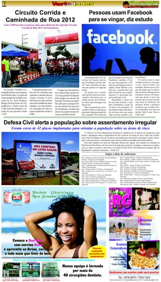 7
       Circuito Corrida e                                                                                 Pessoas usam Facebook
     Caminhada de Rua 2012                                                                                para se vingar, diz estudo
   Com 2.200 inscritos aconteceu mais uma edição do tão esperado Circuito
                    Corrida de Rua 2012 em Guaianases.




                                                                                                    Uma pesquisa da City Uni-          que eles próprios já usaram o      liou Webster.
                                                                                                 versity, de Londres, provou           Facebook e também o Twit-              Os motivos são os mais
                                                                                                 que o Facebook é um dos “pal-         ter com este propósito. O di-      variados possíveis. Um quar-
                                                                                                 cos” mais utilizados por pes-         retor de sociologia da univer-     to dos entrevistados, por
                                                                                                 soas que querem se vingar de          sidade, Frank Webster, acre-       exemplo, afirmou que se vin-
   O Circuito Corrida e Ca-            Cada participante rece-       O supervisor de esportes,   outras.                               dita que o grande fator que        gou de amigos que os marca-
minhada de Rua vai aconteceu       beu um kit contendo uma       Eizo Edson Katu, desenvol-         De acordo com o estudo,            pode incentivar este compor-       ram em fotos embaraçosas no
no dia 06 de maio, e o início da   camiseta, o número da ins-    veu uma grande divulgação       mais de dois terços dos entre-        tamento é o anonimato pro-         Facebook. Outros 14% disse-
concentração foi às 6h30, com      crição e o lanche. E ao fi-                                   vistados afirmaram que as             porcionado pela web.               ram que deram o troco nas
                                                                 para atingir este número de
saída da Av. José Pinheiro         nal da prova todos recebe-                                    mídias sociais são ferramen-              “Responder a quem nos          pessoas que os removeram de
                                                                 inscritos “Fizemos um traba-
                                                                                                 tas ideais para propagar este         fez mal pela Internet é mais       suas listas no Facebook. De
Borges, 60 (em frente ao CEU       ram uma medalha de parti-     lho ardo para conseguir ba-
                                                                                                 tipo de ato.                          fácil, instantâneo e pode até      qualquer forma, a pesquisa
Jambeiro), e foram cerca de        cipação, e os cinco primei-   ter este número de inscritos       Mais da metade dos entre-          ser feito com anonimato. As        comprova que as redes soci-
2.200 inscritos batendo o re-      ros colocados de cada ca-     em Guaianases, acredito que     vistados explicou ainda que já        tecnologias online estão fazen-    ais se tornaram, sim, mais um
corde do ano passado, sendo        tegoria puderam receber o     através do esporte desenvol-    presenciou alguma situação do         do com que estes atos sejam        grande “palco” para “lavar a
1.250.                             troféu.                       vemos a inclusão social”.       tipo, enquanto 38% disseram           cada vez mais comuns”, ava-        roupa suja”.



   Defesa Civil alerta a população sobre assentamento irregular
            Foram cerca de 42 placas implantadas para orientar a população sobre as áreas de risco
                                                                                                     A Defesa Civil da Subprefeitura Guaianases trabalhou em 23 pontos de Guaianases para
                                                                                                 alertar a população sobre a importância de não construir em áreas de risco. Além das orienta-
                                                                                                 ções foram instaladas cerca de 42 placas anunciando que será sujeito a detenção, multa e demo-
                                                                                                 lição, tudo para deixar a população ciente das providências tomadas pelo poder público.
                                                                                                     Esta ação também faz parte da Operação Defesa das Águas, um conjunto de medidas da
                                                                                                 Prefeitura de São Paulo e do Governo do Estado para controlar, recuperar e urbanizar os manan-
                                                                                                 ciais, as matas, córregos e nascentes, na Cidade de São Paulo. Para denunciar qualquer tipo de
                                                                                                 degradação a natureza, denuncie – GCM 153.
                                                                                                                                  Segue a lista de endereços:
                                                                                                 Rua: Marinho Arcanjo dos Santos com Rua Baltazar    Rua: Leopoldo Deslile- 02 Placas com Remoção
                                                                                                 Barroso- 02 Placas com Remoção                      Rua: Camurça – Jardim Lourdes- 03 Placas com Remoção
                                                                                                 Rua: Profª Maria Vera Lombardi Siqueira com Rua     Rua: Gabriel Menalt com Córrego Florista- 02 Placas com
                                                                                                 Teotônio Pavão- 02 Placas com Remoção               Remoção
                                                                                                 Rua: Leonardo Donati com Rua Horácio Quiroga- 02    Rua: Da Paz – Final- 03 Placas com Remoção
                                                                                                 Placas com Remoção                                  Rua: Cotinga- 01 Placas com Remoção
                                                                                                 Rua: Teotônio Pavão- 02 Placas com Remoção          Rua: Codorna- 01 Placas com Remoção
                                                                                                 Rua: Estanislau de Toledo piza- 02 Placas com       Rua: Gonçalves Castelão- 02 Placas com Remoção
                                                                                                 Remoção                                             Rua: 29 de Janeiro- 01 Placas com Remoção
                                                                                                 Rua: Festa Chinesa- 01 Placas com Remoção           Rua: Wilson Ackel – Placas com Remoção- 02 Placas com
                                                                                                 Rua: Aline- 01 Placas com Remoção                   Remoção
                                                                                                 Rua: Santa Etelvina 3M- 02 Placas com Remoção       Rua: Alexandre Legrand- 02 Placas com Remoção
                                                                                                 Rua: Aldeia dos Machacalis- 02 Placas com Remoção   Rua: Andrea Raselius- 02 Placas com Remoção
                                                                                                 Rua: Maria Amélia de Assunção- 01 Placas com        Rua: Frei Bernardo de Nantes- 02 Placas com Remoção
                                                                                                 Remoção                                             Rua Moreira Neto c/ Ibama- 02 placas com Remoção
 