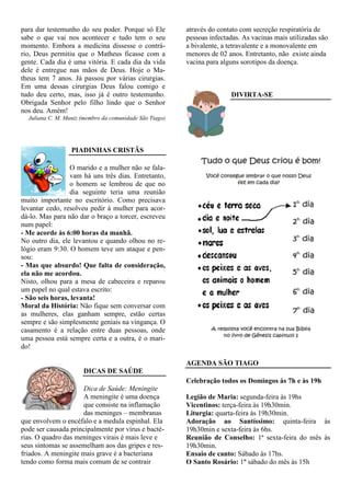 para dar testemunho do seu poder. Porque só Ele          através do contato com secreção respiratória de
sabe o que vai nos acontecer e tudo tem o seu            pessoas infectadas. As vacinas mais utilizadas são
momento. Embora a medicina dissesse o contrá-            a bivalente, a tetravalente e a monovalente em
rio, Deus permitiu que o Matheus ficasse com a           menores de 02 anos. Entretanto, não existe ainda
gente. Cada dia é uma vitória. E cada dia da vida        vacina para alguns sorotipos da doença.
dele é entregue nas mãos de Deus. Hoje o Ma-
theus tem 7 anos. Já passou por várias cirurgias.
Em uma dessas cirurgias Deus falou comigo e
tudo deu certo, mas, isso já é outro testemunho.                        DIVIRTA-SE
Obrigada Senhor pelo filho lindo que o Senhor
nos deu. Amém!
  Juliana C. M. Muniz (membro da comunidade São Tiago)




                  PIADINHAS CRISTÃS

                 O marido e a mulher não se fala-
                 vam há uns três dias. Entretanto,
                 o homem se lembrou de que no
                 dia seguinte teria uma reunião
muito importante no escritório. Como precisava
levantar cedo, resolveu pedir à mulher para acor-
dá-lo. Mas para não dar o braço a torcer, escreveu
num papel:
- Me acorde às 6:00 horas da manhã.
No outro dia, ele levantou e quando olhou no re-
lógio eram 9:30. O homem teve um ataque e pen-
sou:
- Mas que absurdo! Que falta de consideração,
ela não me acordou.
Nisto, olhou para a mesa de cabeceira e reparou
um papel no qual estava escrito:
- São seis horas, levanta!
Moral da História: Não fique sem conversar com
as mulheres, elas ganham sempre, estão certas
sempre e são simplesmente geniais na vingança. O
casamento é a relação entre duas pessoas, onde
uma pessoa está sempre certa e a outra, é o mari-
do!

                                                         AGENDA SÃO TIAGO
                      DICAS DE SAÚDE
                                                         Celebração todos os Domingos às 7h e às 19h
                      Dica de Saúde: Meningite
                      A meningite é uma doença           Legião de Maria: segunda-feira às 19hs
                      que consiste na inflamação         Vicentinos: terça-feira às 19h30min.
                      das meninges – membranas           Liturgia: quarta-feira às 19h30min.
que envolvem o encéfalo e a medula espinhal. Ela         Adoração ao Santíssimo: quinta-feira às
pode ser causada principalmente por vírus e bacté-       19h30min e sexta-feira às 6hs.
rias. O quadro das meninges virais é mais leve e         Reunião de Conselho: 1ª sexta-feira do mês às
seus sintomas se assemelham aos das gripes e res-        19h30min.
friados. A meningite mais grave é a bacteriana           Ensaio de canto: Sábado às 17hs.
tendo como forma mais comum de se contrair               O Santo Rosário: 1º sábado do mês às 15h
 