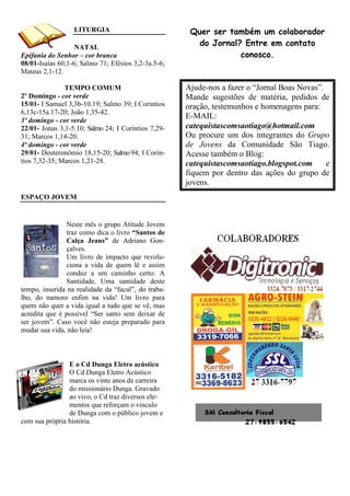 LITURGIA                            Quer ser também um colaborador
                   NATAL
                                                        do Jornal? Entre em contato
Epifania do Senhor – cor branca                                   conosco.
08/01-Isaías 60,1-6; Salmo 71; Efésios 3,2-3a.5-6;
Mateus 2,1-12.

               TEMPO COMUM                           Ajude-nos a fazer o “Jornal Boas Novas”.
2º Domingo - cor verde                               Mande sugestões de matéria, pedidos de
15/01- I Samuel 3,3b-10.19; Salmo 39; I Coríntios    oração, testemunhos e homenagens para:
6,13c-15a.17-20; João 1,35-42.
3º domingo - cor verde
                                                     E-MAIL:
22/01- Jonas 3,1-5.10; Salmo 24; I Coríntios 7,29-   catequistascomsaotiago@hotmail.com
31; Marcos 1,14-20.                                  Ou procure um dos integrantes do Grupo
4º domingo - cor verde                               de Jovens da Comunidade São Tiago.
29/01- Deuteronômio 18,15-20; Salmo 94; I Corín-     Acesse também o Blog:
tios 7,32-35; Marcos 1,21-28.                        catequistascomsaotiago.blogspot.com      e
                                                     fiquem por dentro das ações do grupo de
                                                     jovens.
ESPAÇO JOVEM


                Neste mês o grupo Atitude Jovem
                traz como dica o livro “Santos de
                Calça Jeans” de Adriano Gon-
                çalves.
                Um livro de impacto que revolu-
                ciona a vida de quem lê e assim
                conduz a um caminho certo: A
                Santidade. Uma santidade deste
tempo, inserida na realidade da “facul”, do traba-
lho, do namoro enfim na vida! Um livro para
quem não quer a vida igual a tudo que se vê, mas
acredita que é possível “Ser santo sem deixar de
ser jovem”. Caso você não esteja preparado para
mudar sua vida, não leia!



                E o Cd Dunga Eletro acústico
                O Cd Dunga Eletro Acústico
                marca os vinte anos de carreira
                do missionário Dunga. Gravado
                ao vivo, o Cd traz diversos ele-
                mentos que reforçam o vinculo
                de Dunga com o público jovem e
com sua própria história.
 