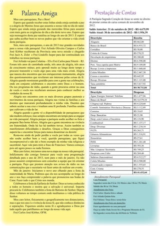 Descrição Receita
Alugueis R$ 662,00
Banco do Brasil R$ 6.935,72
Certidões R$ 30,00
Coleta de Crisma R$ 278,55
Devolução de empréstimo R$ 200,00
Dízimo R$ 6.598,00
Porc. Taxa capelas para Matriz R$ 9.109,00
Recup. Livros e impressos R$ 1.048,60
Coleta Missões R$ 2.467,30
Cursos e encontros R$ 642,95
Recup. Diversas R$ 1.121,00
Taxa cemitério R$ 3.617,92
Total R$ 38.711,04
Descrição Despesas
Água/ Energia/ Internet/ Telefone R$ 1.677,86
Banco do Brasil R$ 14.579,18
Côngrua (sal. Padres) R$ 4.224,60
Contrib. Seminários/ Província e Diocese R$ 3.112,89
Correios R$ 19,65
Desp. Bancárias R$ 21,90
Desp. com Cursos e Encontros R$ 118,90
Combustível R$ 1.137,17
Desp. Diversas R$ 1.210,10
FGTS R$ 265,71
Gêneros Alimentícios R$ 1.516,91
Honorários R$ 27,61
INSS R$ 1.261,48
Livrarias R$ 393,56
Mat. Limpeza/ Secretaria R$ 749,25
Despesas com Culto R$ 269,40
Salários (funcionários) R$ 4.512,27
Coleta Missões R$ 4.500,00
Conservação e reparos R$ 1.555,65
Cont. Crisma R$ 278,55
Total R$ 41.432,64
A Paróquia Sagrado Coração de Jesus se sente no direito
de prestar contas do caixa comum de novembro de
2012.
Saldo Anterior: 31 de outubro de 2012 - R$ 4.675,99
Saldo Atual: 30 de novembro de 2012 - R$ 1.954,39
Prestação de ContasPalavra Amiga
Meu caro paroquiano, Paz e Bem!
Espero que quando receber estas linhas ainda esteja sentindo a paz
e a alegria do Menino Jesus que assumiu a nossa vida no dia do natal.
Espero que ainda esteja gozando das merecidas férias para assumir
com mais garra as exigências do dia a dia deste novo ano. Espero que
seja mensageiro desta paz natalina ao longo do ano de 2013. E espero
que saiba acolher bem os novos padres que vão orientar a vida cristã
desta paróquia.
Sim, meu caro paroquiano, o ano de 2013 traz grandes novidades
para a nossa vida paroquial. Frei Arlindo Oliveira Campos e Carlos
José Körber receberam da Província uma nova missão e chegarão
Frei Jacir A. Zolet e Frei Lindolfo Jasper para dar continuidade aos
trabalhos na nossa paróquia.
FreiArlindo vai para Colatina – ES e Frei Carlos para Niterói – RJ.
Foram três anos de caminhada unida, três anos de alegria, três anos
de crescimento mútuo; pois aprendi muito ao longo deste tempo e
procurei transmitir a vocês algo para uma vida mais cristã. Alegria
que nasceu dos encontros que nos enriqueceram mutuamente, alegria
dos questionamentos que revelaram um interesse pelas coisas da fé.
Alegria quando mostraram gratidão para com a gente nas celebrações,
onde em conjunto celebramos o encontro entre Deus e o homem.
Ou nos programas de rádio, quando a gente procurou entrar na casa
de vocês e vocês nos receberam ansiosos para conhecer melhor as
verdades da nossa fé.
Alegria nos encontros com os mais diversos grupos pastorais e
movimentos da nossa paróquia. Alegria nas visitas às famílias e aos
doentes que marcaram profundamente a minha vida. Doentes que
sabem aceitar a sua cruz e irradiam uma fé profunda. Famílias unidas
que cultivam a vida do lar.
Alegria quando a gente vê a disponibilidade de paroquianos que
não medem esforços; mas sempre encontram um tempo para se engajar
na vida paroquial. Alegria porque a paróquia soube acolher os freis e
preparar lhes horas felizes. Alegria que a gente encontrou na vivência
em fraternidade. Onde há luz há também trevas. Assim também se
manifestaram dificuldades e desafios. Graças a Deus conseguimos
superá-las e encontrar forças para nunca desanimar ou desistir.
Resta-me ainda de pedir perdão a vocês por todas as vezes que
não soube acolher bem a você, querido paroquiano, que fiquei
incompreensível e não dei o bom exemplo da minha vida religiosa e
sacerdotal. Aqui vale para mim a frase de Francisco: Vamos começar,
pois até agora pouco ou nada fizemos.
Meu caro leitor, iniciamos uma nova etapa na nossa vida paroquial.
Infelizmente não consigo fornecer para vocês uma programação
detalhada para o ano de 2013, nem para o mês de janeiro. Eu não
posso assumir compromissos sem consultar a equipe que irá orientar
a paróquia. Peço que prestem atenção nos avisos da rádio ou nas
comunicações que a secretaria vai fazer antes de realizar um evento.
Mês de janeiro: Iniciamos o novo ano olhando para a festa da
maternidade de Maria. Pedimos que ela nos acompanhe ao longo do
ano e nos faça compreender a palavra que pronunciou nas bodas de
Cana: Fazer tudo o que Cristo nos manda.
Celebramos a festa da Epifania do Senhor: Deus se torna conhecido
a todos os homens e mostra que a salvação é universal. Importa
procurá-la. Celebramos também a festa do Batismo do Senhor. Depois
disso voltamos ao tempo comum onde meditamos a vida pública do
Senhor.
Meu caro leitor, fisicamente e geograficamente nos distanciamos,
mas o que nos une é a vivência da nossa fé, que não conhece distâncias
e separações. Fiquemos unidos nesta fé e agradeçamos a Deus por
tudo aquilo que partilhamos ao longo da nossa vida aqui.
Frei Carlos José Körber, OFM.
Atendimento Paroquial
Casa Paroquial:
Segunda à sexta das 8 h às 11h 30min e das 13h às 17h 30min
Sabádo das 8h às 11h 30min
Atendimento dos Freis:
Frei Carlos: Quarta-feira e sábado
Frei Arlindo:Quinta-feira
Frei Fabiano: Terça-feira e sexta-feira
Atendimento dos Freis em domicílio:
Fazer agendamento na casa paroquial
Ouça na rádio Onda Jovem fm o Programa Momento de Fé.
De Segunda à sexta-feira das 6h30min às 7h30min
2
 