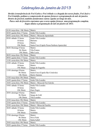 01/01 terça-feira 19h 30min Matriz
02/01 quarta-feira 17 horas Irmãs Vila Lourdes
04/01 sexta-feira 19h 30min Matriz - Missa do Apostolado
05/01 sábado 15 horas
16 horas
18 horas
19h 30min
Irmãs Vila Lourdes
Batismo
Matriz
Santa Cruz (Capela Nossa Senhora Aparecida)
06/01 Domingo 8 horas
9h 30min
19h 30min
Matriz
Vila Franca
Mãe Luzia
08/01 terça-feira 19h 30min Matriz
09/01 quarta-feira 17 horas Irmãs Vila Lourdes
11/01 sexta-feira 19h 30min Matriz
12/01 sábado 15 horas
18 horas
19h 30min
Irmãs Vila Lourdes
Matriz
Sanga do Engenho
13/01 domingo 8 horas
9h 30min
19h 30min
Matriz
Santa Cruz (Capela São Cristóvão)
Bairro Saturno
15/01 terça-feira 19h 30min Matriz
16/01 quarta-feira 17 horas Irmãs Vila Lourdes
18/01 sexta-feira 19h 30min Matriz - Missa de Frei Galvão
19/01 sábado 15 horas
18 horas
19h 30min
Irmãs Vila Lourdes
Matriz
Ouro Negro
20/01 domingo 8 horas
9h 30min
19h 30min
Matriz
Sanga do Café
Vila Lourdes
22/01 terça-feira 19h 30min Matriz
23/01 quarta-feira 17 horas Irmãs Vila Lourdes
25/01 sexta-feira 19h 30min Matriz - Missa da Família
26/01 sábado 15 horas
18 horas
19h 30min
Irmãs Vila Lourdes
Matriz
Verdinho
27/01 domingo 8 horas
9h 30min
19h 30min
Matriz
Nova York
Santa Isabel
29/01 terça-feira 19h 30min Matriz
30/01 quarta-feira 17 horas Irmãs Vila Lourdes
Celebrações de Janeiro de 2013
Devido à transferência do Frei Carlos e Frei Arlindo e a chegada dos novos frades, Frei Jacir e
Frei Lindolfo, pedimos a compreensão de apenas fornecer a programação do mês de janeiro.
Dentro do possível, também atenderemos outras capelas ao longo do mês.		
Para o mês de fevereiro esperamos que a nova equipe forneça uma programação completa.
Segue abaixo a programação do mês de janeiro de 2013.
3
 